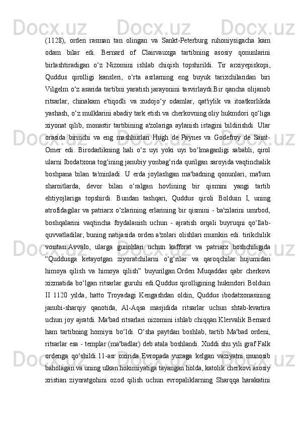 (1128),   orden   rasman   tan   olingan   va   Sankt-Peterburg   ruhoniysigacha   kam
odam   bilar   edi.   Bernard   of   Clairvauxga   tartibning   asosiy   qonunlarini
birlashtiradigan   o‘z   Nizomini   ishlab   chiqish   topshirildi.   Tir   arxiyepiskopi,
Quddus   qirolligi   kansleri,   o‘rta   asrlarning   eng   buyuk   tarixchilaridan   biri
Vilgelm o‘z asarida tartibni yaratish jarayonini tasvirlaydi:Bir qancha olijanob
ritsarlar,   chinakam   e'tiqodli   va   xudojo‘y   odamlar,   qat'iylik   va   itoatkorlikda
yashash, o‘z mulklarini abadiy tark etish va cherkovning oliy hukmdori qo‘liga
xiyonat   qilib,   monastir   tartibining   a'zolariga   aylanish   istagini   bildirishdi.   Ular
orasida   birinchi   va   eng   mashhurlari   Hugh   de   Paynes   va   Godefroy   de   Saint-
Omer   edi.   Birodarlikning   hali   o‘z   uyi   yoki   uyi   bo‘lmaganligi   sababli,   qirol
ularni Ibodatxona tog‘ining janubiy yonbag‘rida qurilgan saroyida vaqtinchalik
boshpana   bilan   ta'minladi.   U   erda   joylashgan   ma'badning   qonunlari,   ma'lum
sharoitlarda,   devor   bilan   o‘ralgan   hovlining   bir   qismini   yangi   tartib
ehtiyojlariga   topshirdi.   Bundan   tashqari,   Quddus   qiroli   Bolduin   I,   uning
atrofidagilar va patriarx o‘zlarining erlarining bir qismini - ba'zilarini umrbod,
boshqalarini   vaqtincha   foydalanish   uchun   -   ajratish   orqali   buyruqni   qo‘llab-
quvvatladilar, buning natijasida orden a'zolari olishlari mumkin edi. tirikchilik
vositasi.Avvalo,   ularga   gunohlari   uchun   kafforat   va   patriarx   boshchiligida
“Quddusga   ketayotgan   ziyoratchilarni   o‘g‘rilar   va   qaroqchilar   hujumidan
himoya   qilish   va   himoya   qilish”   buyurilgan.Orden   Muqaddas   qabr   cherkovi
xizmatida   bo‘lgan   ritsarlar   guruhi   edi.Quddus   qirolligining   hukmdori   Bolduin
II   1120   yilda,   hatto   Troyadagi   Kengashdan   oldin,   Quddus   ibodatxonasining
janubi-sharqiy   qanotida,   Al-Aqsa   masjidida   ritsarlar   uchun   shtab-kvartira
uchun joy ajratdi. Ma'bad ritsarlari nizomini ishlab chiqqan Klervalik Bernard
ham   tartibning   homiysi   bo‘ldi.   O‘sha   paytdan   boshlab,   tartib   Ma'bad   ordeni,
ritsarlar esa - templar (ma'badlar) deb atala boshlandi. Xuddi shu yili graf Falk
ordenga   qo‘shildi.11-asr   oxirida   Evropada   yuzaga   kelgan   vaziyatni   munosib
baholagan va uning ulkan hokimiyatiga tayangan holda, katolik cherkovi asosiy
xristian   ziyoratgohini   ozod   qilish   uchun   evropaliklarning   Sharqqa   harakatini 