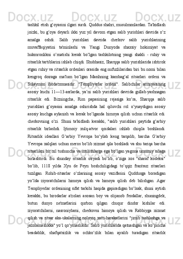 tashkil etish g‘oyasini ilgari surdi. Quddus shahri, musulmonlardan. Ta'kidlash
joizki,   bu   g‘oya   deyarli   ikki   yuz   yil   davom   etgan   salib   yurishlari   davrida   o‘z
amalga   oshdi.   Salib   yurishlari   davrida   cherkov   salib   yurishlarining
muvaffaqiyatini   ta'minlashi   va   Yangi   Dunyoda   shaxsiy   hokimiyat   va
hukmronlikni   o‘rnatishi   kerak   bo‘lgan   tashkilotning   yangi   shakli   -   ruhiy   va
ritsarlik tartiblarini ishlab chiqdi. Shubhasiz, Sharqqa salib yurishlarida ishtirok
etgan ruhiy va ritsarlik ordenlari orasida eng nufuzlilaridan biri bu nomi bilan
kengroq   doiraga   ma'lum   bo‘lgan   Masihning   kambag‘al   ritsarlari   ordeni   va
Sulaymon   ibodatxonasidir.   "Templiyerlar   ordeni".   Salibchilar   armiyasining
asosiy   kuchi   11—13-asrlarda,   ya ni   salib   yurishlari   davrida   gullab-yashnaganʼ
ritsarlik   edi.   Bizningcha,   Rim   papasining   rejasiga   ko‘ra,   Sharqqa   salib
yurishlari   g‘oyasini   amalga   oshirishda   hal   qiluvchi   rol   o‘ynaydigan   asosiy
asosiy   kuchga   aylanish   va   kerak   bo‘lganda   himoya   qilish   uchun   ritsarlik   edi.
cherkovning   o‘zi.   Shuni   ta'kidlash   kerakki,   "salib   yurishlari   paytida   g‘arbiy
ritsarlik   birlashdi.   Ijtimoiy   xulq-atvor   qoidalari   ishlab   chiqila   boshlandi.
Ritsarlik   ideallari   G‘arbiy   Yevropa   bo‘ylab   keng   tarqalib,   barcha   G‘arbiy
Yevropa xalqlari uchun meros bo‘lib xizmat qila boshladi va shu tariqa barcha
ritsarlikni bir xil tushuncha va intilishlarga ega bo‘lgan yagona umumiy oilaga
birlashtirdi.   Bu   shunday   ritsarlik   otryadi   bo‘lib,   o‘ziga   xos   "sharaf   kodeksi"
bo‘lib,   1118   yilda   Xyu   de   Peyn   boshchiligidagi   to‘qqiz   frantsuz   ritsarlari
tuzilgan.   Rohib-ritsarlar   o‘zlarining   asosiy   vazifasini   Quddusga   boradigan
yo‘lda   ziyoratchilarni   himoya   qilish   va   himoya   qilish   deb   bilishgan.   Agar
Templiyerlar   ordenining   sifat   tarkibi   haqida   gapiradigan   bo‘lsak,   shuni   aytish
kerakki,   bu   birodarlar   a'zolari   asosan   boy   va   olijanob   feodallar,   shuningdek,
butun   dunyo   ne'matlarini   qurbon   qilgan   chuqur   dindor   kishilar   edi.
ziyoratchilarni,   nasroniylarni,   cherkovni   himoya   qilish   va   Rabbiyga   xizmat
qilish   va   ritsar   aka-ukalarning   noloyiq   xatti-harakatlarini   "jimib   tashlashga   va
jazolamaslikka" yo‘l qo‘ymaslikdir. Salib yurishlarida qatnashgan va ko‘pincha
beadablik,   shafqatsizlik   va   ochko‘zlik   bilan   ajralib   turadigan   ritsarlik 