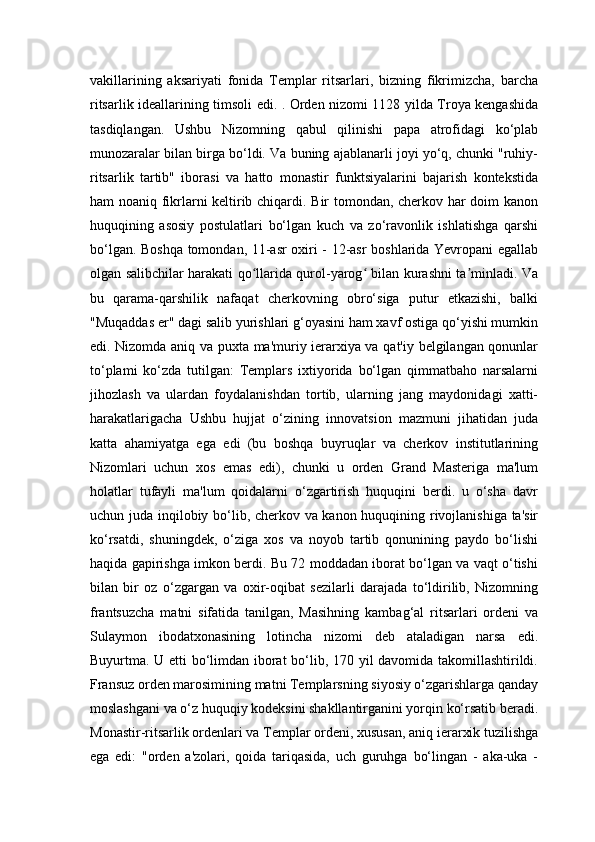 vakillarining   aksariyati   fonida   Templar   ritsarlari,   bizning   fikrimizcha,   barcha
ritsarlik ideallarining timsoli edi. . Orden nizomi 1128 yilda Troya kengashida
tasdiqlangan.   Ushbu   Nizomning   qabul   qilinishi   papa   atrofidagi   ko‘plab
munozaralar bilan birga bo‘ldi. Va buning ajablanarli joyi yo‘q, chunki "ruhiy-
ritsarlik   tartib"   iborasi   va   hatto   monastir   funktsiyalarini   bajarish   kontekstida
ham noaniq fikrlarni keltirib chiqardi. Bir tomondan, cherkov har doim kanon
huquqining   asosiy   postulatlari   bo‘lgan   kuch   va   zo‘ravonlik   ishlatishga   qarshi
bo‘lgan. Boshqa tomondan, 11-asr oxiri - 12-asr boshlarida Yevropani egallab
olgan salibchilar harakati qo llarida qurol-yarog  bilan kurashni ta minladi. Vaʻ ʻ ʼ
bu   qarama-qarshilik   nafaqat   cherkovning   obro‘siga   putur   etkazishi,   balki
"Muqaddas er" dagi salib yurishlari g‘oyasini ham xavf ostiga qo‘yishi mumkin
edi. Nizomda aniq va puxta ma'muriy ierarxiya va qat'iy belgilangan qonunlar
to‘plami   ko‘zda   tutilgan:   Templars   ixtiyorida   bo‘lgan   qimmatbaho   narsalarni
jihozlash   va   ulardan   foydalanishdan   tortib,   ularning   jang   maydonidagi   xatti-
harakatlarigacha   Ushbu   hujjat   o‘zining   innovatsion   mazmuni   jihatidan   juda
katta   ahamiyatga   ega   edi   (bu   boshqa   buyruqlar   va   cherkov   institutlarining
Nizomlari   uchun   xos   emas   edi),   chunki   u   orden   Grand   Masteriga   ma'lum
holatlar   tufayli   ma'lum   qoidalarni   o‘zgartirish   huquqini   berdi.   u   o‘sha   davr
uchun juda inqilobiy bo‘lib, cherkov va kanon huquqining rivojlanishiga ta'sir
ko‘rsatdi,   shuningdek,   o‘ziga   xos   va   noyob   tartib   qonunining   paydo   bo‘lishi
haqida gapirishga imkon berdi. Bu 72 moddadan iborat bo‘lgan va vaqt o‘tishi
bilan   bir   oz   o‘zgargan   va   oxir-oqibat   sezilarli   darajada   to‘ldirilib,   Nizomning
frantsuzcha   matni   sifatida   tanilgan,   Masihning   kambag‘al   ritsarlari   ordeni   va
Sulaymon   ibodatxonasining   lotincha   nizomi   deb   ataladigan   narsa   edi.
Buyurtma. U etti bo‘limdan iborat bo‘lib, 170 yil davomida takomillashtirildi.
Fransuz orden marosimining matni Templarsning siyosiy o‘zgarishlarga qanday
moslashgani va o‘z huquqiy kodeksini shakllantirganini yorqin ko‘rsatib beradi.
Monastir-ritsarlik ordenlari va Templar ordeni, xususan, aniq ierarxik tuzilishga
ega   edi:   "orden   a'zolari,   qoida   tariqasida,   uch   guruhga   bo‘lingan   -   aka-uka   - 