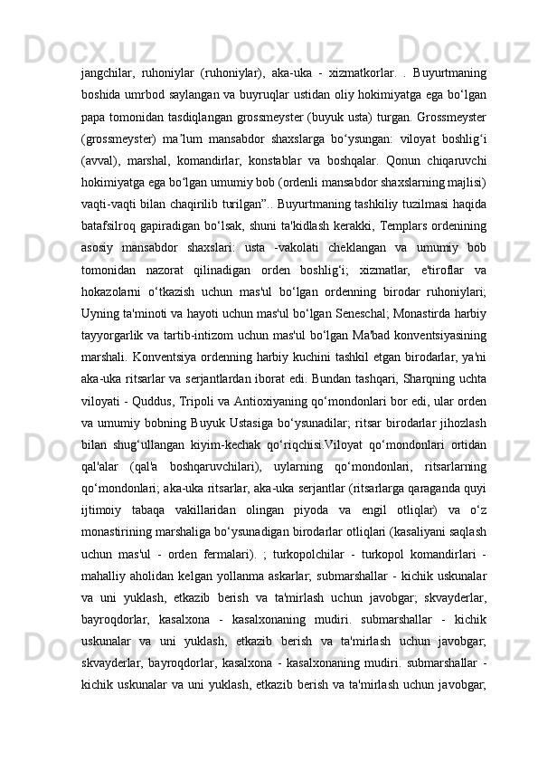 jangchilar,   ruhoniylar   (ruhoniylar),   aka-uka   -   xizmatkorlar.   .   Buyurtmaning
boshida umrbod saylangan va buyruqlar  ustidan oliy hokimiyatga ega bo‘lgan
papa tomonidan tasdiqlangan  grossmeyster  (buyuk usta)  turgan. Grossmeyster
(grossmeyster)   ma lum   mansabdor   shaxslarga   bo ysungan:   viloyat   boshlig iʼ ʻ ʻ
(avval),   marshal,   komandirlar,   konstablar   va   boshqalar.   Qonun   chiqaruvchi
hokimiyatga ega bo lgan umumiy bob (ordenli mansabdor shaxslarning majlisi)
ʻ
vaqti-vaqti bilan chaqirilib turilgan”.. Buyurtmaning tashkiliy tuzilmasi haqida
batafsilroq  gapiradigan  bo‘lsak,   shuni   ta'kidlash   kerakki,   Templars   ordenining
asosiy   mansabdor   shaxslari:   usta   -vakolati   cheklangan   va   umumiy   bob
tomonidan   nazorat   qilinadigan   orden   boshlig‘i;   xizmatlar,   e'tiroflar   va
hokazolarni   o‘tkazish   uchun   mas'ul   bo‘lgan   ordenning   birodar   ruhoniylari;
Uyning ta'minoti va hayoti uchun mas'ul bo‘lgan Seneschal; Monastirda harbiy
tayyorgarlik va tartib-intizom  uchun mas'ul  bo‘lgan Ma'bad konventsiyasining
marshali. Konventsiya ordenning harbiy kuchini  tashkil  etgan birodarlar, ya'ni
aka-uka ritsarlar va serjantlardan iborat edi. Bundan tashqari, Sharqning uchta
viloyati - Quddus, Tripoli va Antioxiyaning qo‘mondonlari bor edi, ular orden
va   umumiy   bobning   Buyuk   Ustasiga   bo‘ysunadilar;   ritsar   birodarlar   jihozlash
bilan   shug‘ullangan   kiyim-kechak   qo‘riqchisi.Viloyat   qo‘mondonlari   ortidan
qal'alar   (qal'a   boshqaruvchilari),   uylarning   qo‘mondonlari,   ritsarlarning
qo‘mondonlari; aka-uka ritsarlar, aka-uka serjantlar (ritsarlarga qaraganda quyi
ijtimoiy   tabaqa   vakillaridan   olingan   piyoda   va   engil   otliqlar)   va   o‘z
monastirining marshaliga bo‘ysunadigan birodarlar otliqlari (kasaliyani saqlash
uchun   mas'ul   -   orden   fermalari).   ;   turkopolchilar   -   turkopol   komandirlari   -
mahalliy   aholidan   kelgan   yollanma   askarlar;   submarshallar   -   kichik   uskunalar
va   uni   yuklash,   etkazib   berish   va   ta'mirlash   uchun   javobgar;   skvayderlar,
bayroqdorlar,   kasalxona   -   kasalxonaning   mudiri.   submarshallar   -   kichik
uskunalar   va   uni   yuklash,   etkazib   berish   va   ta'mirlash   uchun   javobgar;
skvayderlar,   bayroqdorlar,   kasalxona   -   kasalxonaning   mudiri.   submarshallar   -
kichik   uskunalar   va   uni   yuklash,   etkazib   berish   va   ta'mirlash   uchun   javobgar;