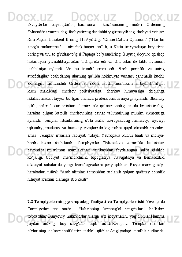 skvayderlar,   bayroqdorlar,   kasalxona   -   kasalxonaning   mudiri.   Ordenning
"Muqaddas zamin"dagi faoliyatining dastlabki yigirma yilidagi faoliyati natijasi
Rim  Papasi  Innokent  II ning 1139 yildagi  "Omne Datum Optimum" ("Har  bir
sovg‘a   mukammal"   -   lotincha)   buqasi   bo‘lib,   u   Katta   imtiyozlarga   buyurtma
bering va uni to‘g‘ridan-to‘g‘ri Papaga bo‘ysundiring. Buyruq de-yure episkop
hokimiyati   yurisdiktsiyasidan   tashqarida   edi   va   shu   bilan   de-fakto   avtonom
tashkilotga   aylandi.   Va   bu   tasodif   emas   edi.   Bosh   pontifik   va   uning
atrofidagilar   boshidanoq   ularning   qo‘lida   hokimiyat   vositasi   qanchalik   kuchli
ekanligini   tushunishdi.   Orden   asta-sekin,   aslida,   muntazam   harbiylashtirilgan
kuch   shaklidagi   cherkov   politsiyasiga,   cherkov   himoyasiga   chiqishga
ikkilanmasdan tayyor bo‘lgan birinchi professional armiyaga aylandi. Shunday
qilib,   orden   butun   xristian   olamini   o‘z   qo‘mondonligi   ostida   birlashtirishga
harakat   qilgan   katolik   cherkovining   davlat   ta'limotining   muhim   elementiga
aylandi.   Templar   ritsarlarining   o‘rta   asrlar   Evropasining   ma'naviy,   siyosiy,
iqtisodiy,   madaniy   va   huquqiy   rivojlanishidagi   rolini   qayd   etmaslik   mumkin
emas.   Templar   ritsarlari   faoliyati   tufayli   Yevropada   kuchli   bank   va   moliya-
kredit   tizimi   shakllandi.   Tampliyerlar   “Muqaddas   zamin”da   bo‘lishlari
davomida   musulmon   mamlakatlari   tajribasidan   foydalangan   holda   qishloq
xo‘jaligi,   tibbiyot,   me’morchilik,   topografiya,   navigatsiya   va   kemasozlik,
adabiyot   sohalarida   yangi   texnologiyalarni   joriy   qildilar.   Buyurtmaning   sa'y-
harakatlari   tufayli   "Arab   olimlari   tomonidan   saqlanib   qolgan   qadimiy   donolik
nihoyat xristian olamiga etib keldi"
2.2 Tamplyerlarning yevropadagi faoliyati va Tamplyerlar ishi   Yevropada
Tamplyerlar   tez   orada     "Masihning   kambag‘al   jangchilari"   bo‘lishni
to‘xtatdilar.Dunyoviy   hukmdorlar   ularga   o‘z   inoyatlarini   yog‘dirdilar.Hamma
joydan   ordenga   boy   sovg‘alar   oqib   tushdi.Evropada   Templar   ritsarlari
o‘zlarining   qo‘mondonliklarini   tashkil   qildilar.Angliyadagi   qirollik   sudlarida. 