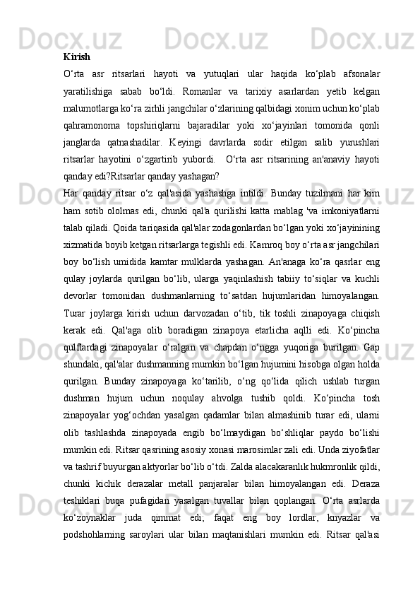 Kirish
O‘rta   asr   ritsarlari   hayoti   va   yutuqlari   ular   haqida   ko‘plab   afsonalar
yaratilishiga   sabab   bo‘ldi.   Romanlar   va   tarixiy   asarlardan   yetib   kelgan
malumotlarga ko‘ra zirhli jangchilar o‘zlarining qalbidagi xonim uchun ko‘plab
qahramonoma   topshiriqlarni   bajaradilar   yoki   xo‘jayinlari   tomonida   qonli
janglarda   qatnashadilar.   Keyingi   davrlarda   sodir   etilgan   salib   yurushlari
ritsarlar   hayotini   o‘zgartirib   yubordi.     O‘rta   asr   ritsarining   an'anaviy   hayoti
qanday edi?Ritsarlar qanday yashagan?                         
Har   qanday   ritsar   o‘z   qal'asida   yashashga   intildi.   Bunday   tuzilmani   har   kim
ham   sotib   ololmas   edi,   chunki   qal'a   qurilishi   katta   mablag   'va   imkoniyatlarni
talab qiladi. Qoida tariqasida qal'alar zodagonlardan bo‘lgan yoki xo‘jayinining
xizmatida boyib ketgan ritsarlarga tegishli edi. Kamroq boy o‘rta asr jangchilari
boy   bo‘lish   umidida   kamtar   mulklarda   yashagan.   An'anaga   ko‘ra   qasrlar   eng
qulay   joylarda   qurilgan   bo‘lib,   ularga   yaqinlashish   tabiiy   to‘siqlar   va   kuchli
devorlar   tomonidan   dushmanlarning   to‘satdan   hujumlaridan   himoyalangan.
Turar   joylarga   kirish   uchun   darvozadan   o‘tib,   tik   toshli   zinapoyaga   chiqish
kerak   edi.   Qal'aga   olib   boradigan   zinapoya   etarlicha   aqlli   edi.   Ko‘pincha
qulflardagi   zinapoyalar   o‘ralgan   va   chapdan   o‘ngga   yuqoriga   burilgan.   Gap
shundaki, qal'alar dushmanning mumkin bo‘lgan hujumini hisobga olgan holda
qurilgan.   Bunday   zinapoyaga   ko‘tarilib,   o‘ng   qo‘lida   qilich   ushlab   turgan
dushman   hujum   uchun   noqulay   ahvolga   tushib   qoldi.   Ko‘pincha   tosh
zinapoyalar   yog‘ochdan   yasalgan   qadamlar   bilan   almashinib   turar   edi,   ularni
olib   tashlashda   zinapoyada   engib   bo‘lmaydigan   bo‘shliqlar   paydo   bo‘lishi
mumkin edi. Ritsar qasrining asosiy xonasi marosimlar zali edi. Unda ziyofatlar
va tashrif buyurgan aktyorlar bo‘lib o‘tdi. Zalda alacakaranlık hukmronlik qildi,
chunki   kichik   derazalar   metall   panjaralar   bilan   himoyalangan   edi.   Deraza
teshiklari   buqa   pufagidan   yasalgan   tuvallar   bilan   qoplangan.   O‘rta   asrlarda
ko‘zoynaklar   juda   qimmat   edi;   faqat   eng   boy   lordlar,   knyazlar   va
podshohlarning   saroylari   ular   bilan   maqtanishlari   mumkin   edi.   Ritsar   qal'asi 