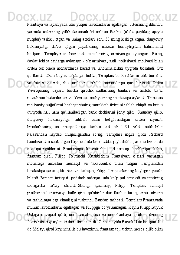 Frantsiya va Ispaniyada ular yuqori lavozimlarni egallagan. 13-asrning ikkinchi
yarmida   ordenning   yillik   daromadi   54   million   frankni   (o‘sha   paytdagi   ajoyib
miqdor)   tashkil   etgan   va   uning   a'zolari   soni   30   ming   kishiga   etgan.   dunyoviy
hokimiyatga   da'vo   qilgan   papalikning   maxsus   homiyligidan   bahramand
bo‘lgan.   Templiyerlar   haqiqatda   papalarning   armiyasiga   aylangan.   Biroq,
davlat ichida davlatga aylangan - o‘z armiyasi, sudi, politsiyasi, moliyasi bilan
orden   tez   orada   monarxlarda   hasad   va   ishonchsizlikni   uyg‘ota   boshladi.   O‘z
qo‘llarida   ulkan   boylik   to‘plagan   holda,   Templars   bank   ishlarini   olib   borishdi
va   foiz   stavkasida,   shu   jumladan   ko‘plab   monarxlarga   qarz   berishdi.   Orden
Yevropaning   deyarli   barcha   qirollik   sudlarining   bankiri   va   hattoki   ba ziʼ
musulmon hukmdorlari va Yevropa moliyasining markaziga aylandi.   Templars
moliyaviy hujjatlarni boshqarishning murakkab tizimini ishlab chiqdi va butun
dunyoda   hali   ham   qo‘llaniladigan   bank   cheklarini   joriy   qildi.   Shunday   qilib,
dunyoviy   hokimiyatga   intilish   bilan   belgilanadigan   orden   siyosati
birodarlikning   asl   maqsadlariga   keskin   zid   edi.   1191   yilda   salibchilar
Falastindan   haydab   chiqarilgandan   so‘ng,   Templars   ingliz   qiroli   Richard
Lionheartdan sotib olgan Kipr orolida bir muddat joylashdilar, ammo tez orada
o‘z   qarorgohlarini   Frantsiyaga   ko‘chirishdi.   14-asrning   boshlariga   kelib,
frantsuz   qiroli   Filipp   To‘rtinchi   Xushbichim   Frantsiyani   o‘zlari   yashagan
monarxga   nisbatan   mustaqil   va   takabburlik   bilan   tutgan   Templarsdan
tozalashga qaror qildi.   Bundan tashqari, Filipp Templarlarning boyligini yaxshi
bilardi.   Bundan tashqari, podshoh ordenga juda ko‘p pul qarz edi va umrining
oxirigacha   to‘lay   olmadi.   Shunga   qaramay,   Filipp   Templars   nafaqat
professional   armiyaga,   balki   qirol   qo‘shinlaridan   farqli   o‘laroq,   temir   intizom
va tashkilotga ega ekanligini tushundi.   Bundan tashqari, Templars Frantsiyada
muhim lavozimlarni egallagan va Filippga bo‘ysunmagan. Keyin Filipp Buyuk
Ustaga   murojaat   qilib,   uni   hurmat   qilish   va   uni   Frantsiya   qiroli,   ordenning
faxriy ritsariga aylantirishni iltimos qildi.   O‘sha paytda Buyuk Usta bo‘lgan Jak
de Molay, qirol keyinchalik bu lavozimni frantsuz toji uchun meros qilib olish 