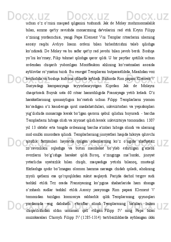 uchun   o‘z   o‘rnini   maqsad   qilganini   tushundi.   Jak   de   Molay   xushmuomalalik
bilan,   ammo   qat'iy   ravishda   monarxning   da'volarini   rad   etdi.   Keyin   Filipp
o‘zining   yordamchisi,   yangi   Papa   Klement   Vni   Templar   ritsarlarini   ularning
asosiy   raqibi   Avliyo   Ioann   ordeni   bilan   birlashtirishni   talab   qilishga
ko‘ndiradi.   De   Molay   va   bu   safar   qat'iy   rad   javobi   bilan   javob   berdi.   Boshqa
yo‘lni   ko‘rmay,   Filip   tuhmat   qilishga   qaror   qildi.   U   bir   paytlar   qotillik   uchun
ordendan   chiqarib   yuborilgan   Montfaukon   ahlining   ko‘rsatmalari   asosida
ayblovlar ro‘yxatini tuzdi.   Bu renegat Templarsni butparastlikda, Masihdan voz
kechishda va boshqa kufrona ishlarda aybladi.   Bahorda Rim papasi Klement V
Suriyadagi   kampaniyaga   tayyorlanayotgan   Kiprdan   Jak   de   Molayni
chaqirtiradi.   Buyuk   usta   60   ritsar   hamrohligida   Fransiyaga   yetib   keladi.   O‘z
harakatlarining   qonuniyligini   ko‘rsatish   uchun   Filipp   Templarlarni   yomon
ko‘radigan   o‘z   kansleriga   qirol   maslahatchilari,   inkvizitorlari   va   yepiskoplari
yig‘ilishida   monarxga   kerak   bo‘lgan   qarorni   qabul   qilishni   buyuradi   -   barcha
Templarlarni hibsga olish va xiyonat qilish kerak. inkvizitsiya tomonidan. 1307
yil   13   oktabr   erta   tongda   ordenning   barcha   a'zolari   hibsga   olindi   va   ularning
mol-mulki musodara qilindi.   Templarlarning jinoyatlari haqida hikoya qiluvchi
qirollik   farmonlari   hayratda   qolgan   odamlarning   ko‘z   o‘ngida   shafqatsiz
zo‘ravonlikni   oqlashga   va   butun   mamlakat   bo‘ylab   eshitilgan   g‘azabli
ovozlarni   bo‘g‘ishga   harakat   qildi.   Biroq,   o‘zingizga   ma’lumki,   jinoyat
yetarlicha   uyatsizlik   bilan   chiqib,   maqsadiga   yetishi   bilanoq,   mustaqil
fikrlashga   qodir   bo‘lmagan   olomon   hamma   narsaga   chidab   qoladi,   aholining
ziyoli   qatlami   esa   qo‘rqoqlikdan   sukut   saqlaydi.   Parijda   darhol   tergov   sudi
tashkil   etildi.   Tez   orada   Fransiyaning   ko‘pgina   shaharlarida   ham   shunga
o‘xshash   sudlar   tashkil   etildi.   Asosiy   jarayonga   Rim   papasi   Klement   V
tomonidan   tuzilgan   komissiya   rahbarlik   qildi.   Templarsning   qiynoqlari
yordamida   eng   dahshatli   e'tiroflar   olindi.   Templarsning   ba'zilari   hukm
chiqarilishidan   oldin   umuman   qatl   etilgan.   Filipp   IV   ning   Papa   bilan
muzokaralari   Chiroyli   Filipp   IV   (1285-1314)   tartibsizliklarda   ayblangan   ikki 