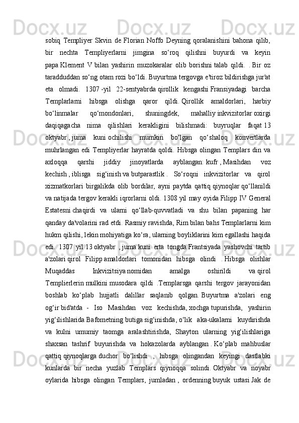 sobiq   Templiyer   Skvin   de   Florian   Noffo   Deyning   qoralanishini   bahona   qilib,
bir   nechta   Templiyerlarni   jimgina   so‘roq   qilishni   buyurdi   va   keyin
papa   Klement   V   bilan   yashirin   muzokaralar   olib   borishni   talab   qildi.   .   Bir   oz
taradduddan so‘ng otam rozi bo‘ldi.   Buyurtma tergovga e'tiroz bildirishga jur'at
eta   olmadi.   1307   -yil   22-sentyabrda   qirollik   kengashi   Fransiyadagi   barcha
Templarlarni   hibsga   olishga   qaror   qildi.   Qirollik   amaldorlari,   harbiy
bo‘linmalar   qo‘mondonlari,   shuningdek,   mahalliy   inkvizitorlar   oxirgi
daqiqagacha   nima   qilishlari   kerakligini   bilishmadi:   buyruqlar   faqat   13
oktyabr   ,   juma   kuni   ochilishi   mumkin   bo‘lgan   qo‘shaloq   konvertlarda
muhrlangan   edi   Templiyerlar   hayratda  qoldi.   Hibsga   olingan  Templars   din  va
axloqqa   qarshi   jiddiy   jinoyatlarda   ayblangan:   kufr   ,   Masihdan   voz
kechish   ,   iblisga   sig‘inish   va   butparastlik   .   So‘roqni   inkvizitorlar   va   qirol
xizmatkorlari   birgalikda   olib   bordilar,   ayni   paytda   qattiq   qiynoqlar   qo‘llanildi
va natijada tergov kerakli iqrorlarni oldi.   1308   yil may oyida   Filipp IV   General
Estatesni   chaqirdi   va   ularni   qo‘llab-quvvatladi   va   shu   bilan   papaning   har
qanday da'volarini rad etdi.   Rasmiy ravishda, Rim   bilan bahs   Templarlarni kim
hukm qilishi, lekin mohiyatiga ko‘ra, ularning boyliklarini kim egallashi haqida
edi.   1307   yil   13   oktyabr   ,   juma   kuni   erta   tongda   Frantsiyada   yashovchi   tartib
a'zolari   qirol   Filipp   amaldorlari   tomonidan   hibsga   olindi   .   Hibsga   olishlar
Muqaddas   Inkvizitsiya   nomidan   amalga   oshirildi   va   qirol
Templierlerin   mulkini   musodara   qildi   .Templarsga   qarshi   tergov   jarayonidan
boshlab   ko‘plab   hujjatli   dalillar   saqlanib   qolgan.   Buyurtma   a'zolari   eng
og‘ir   bid'atda     -   Iso   Masihdan   voz   kechishda,   xochga   tupurishda,   yashirin
yig‘ilishlarida   Bafometning   butiga   sig‘inishda,   o‘lik   aka-ukalarni   kuydirishda
va   kulni   umumiy   taomga   aralashtirishda,   Shayton   ularning   yig‘ilishlariga
shaxsan   tashrif   buyurishda   va   hokazolarda   ayblangan   .   Ko‘plab   mahbuslar
qattiq   qiynoqlarga   duchor   bo‘lishdi   ,   hibsga   olingandan   keyingi   dastlabki
kunlarda   bir   necha   yuzlab   Templars   qiynoqqa   solindi.   Oktyabr   va   noyabr
oylarida   hibsga   olingan   Templars,   jumladan   ,   ordenning   buyuk   ustasi   Jak   de 