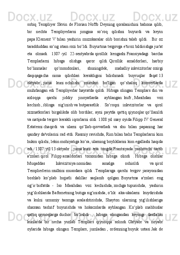 sobiq   Templiyer   Skvin   de   Florian   Noffo   Deyning   qoralanishini   bahona   qilib,
bir   nechta   Templiyerlarni   jimgina   so‘roq   qilishni   buyurdi   va   keyin
papa   Klement   V   bilan   yashirin   muzokaralar   olib   borishni   talab   qildi.   .   Bir   oz
taradduddan so‘ng otam rozi bo‘ldi.   Buyurtma tergovga e'tiroz bildirishga jur'at
eta   olmadi.   1307   -yil   22-sentyabrda   qirollik   kengashi   Fransiyadagi   barcha
Templarlarni   hibsga   olishga   qaror   qildi.   Qirollik   amaldorlari,   harbiy
bo‘linmalar   qo‘mondonlari,   shuningdek,   mahalliy   inkvizitorlar   oxirgi
daqiqagacha   nima   qilishlari   kerakligini   bilishmadi:   buyruqlar   faqat   13
oktyabr   ,   juma   kuni   ochilishi   mumkin   bo‘lgan   qo‘shaloq   konvertlarda
muhrlangan   edi   Templiyerlar   hayratda  qoldi.   Hibsga   olingan  Templars   din  va
axloqqa   qarshi   jiddiy   jinoyatlarda   ayblangan:   kufr   ,   Masihdan   voz
kechish   ,   iblisga   sig‘inish   va   butparastlik   .   So‘roqni   inkvizitorlar   va   qirol
xizmatkorlari   birgalikda   olib   bordilar,   ayni   paytda   qattiq   qiynoqlar   qo‘llanildi
va natijada tergov kerakli iqrorlarni oldi.   1308   yil may oyida   Filipp IV   General
Estatesni   chaqirdi   va   ularni   qo‘llab-quvvatladi   va   shu   bilan   papaning   har
qanday da'volarini rad etdi.   Rasmiy ravishda, Rim   bilan bahs   Templarlarni kim
hukm qilishi, lekin mohiyatiga ko‘ra, ularning boyliklarini kim egallashi haqida
edi.   1307   yil   13   oktyabr   ,   juma   kuni   erta   tongda   Frantsiyada   yashovchi   tartib
a'zolari   qirol   Filipp   amaldorlari   tomonidan   hibsga   olindi   .   Hibsga   olishlar
Muqaddas   Inkvizitsiya   nomidan   amalga   oshirildi   va   qirol
Templierlerin   mulkini   musodara   qildi   .Templarsga   qarshi   tergov   jarayonidan
boshlab   ko‘plab   hujjatli   dalillar   saqlanib   qolgan.   Buyurtma   a'zolari   eng
og‘ir   bid'atda     -   Iso   Masihdan   voz   kechishda,   xochga   tupurishda,   yashirin
yig‘ilishlarida   Bafometning   butiga   sig‘inishda,   o‘lik   aka-ukalarni   kuydirishda
va   kulni   umumiy   taomga   aralashtirishda,   Shayton   ularning   yig‘ilishlariga
shaxsan   tashrif   buyurishda   va   hokazolarda   ayblangan   .   Ko‘plab   mahbuslar
qattiq   qiynoqlarga   duchor   bo‘lishdi   ,   hibsga   olingandan   keyingi   dastlabki
kunlarda   bir   necha   yuzlab   Templars   qiynoqqa   solindi.   Oktyabr   va   noyabr
oylarida   hibsga   olingan   Templars,   jumladan   ,   ordenning   buyuk   ustasi   Jak   de