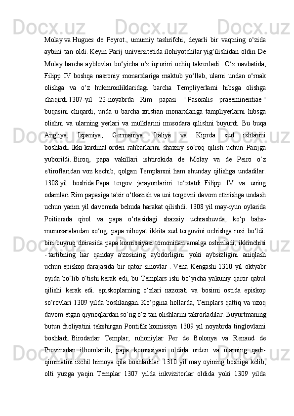 Molay   va   Hugues   de   Peyrot.,   umumiy   tashrifchi,   deyarli   bir   vaqtning   o‘zida
aybini   tan   oldi.   Keyin   Parij   universitetida   ilohiyotchilar   yig‘ilishidan   oldin   De
Molay barcha ayblovlar bo‘yicha o‘z iqrorini ochiq takrorladi   .   O‘z navbatida,
Filipp   IV   boshqa   nasroniy   monarxlariga   maktub   yo‘llab,   ularni   undan   o‘rnak
olishga   va   o‘z   hukmronliklaridagi   barcha   Templiyerlarni   hibsga   olishga
chaqirdi.1307-yil   22-noyabrda   Rim   papasi   "   Pasoralis   praeeminentiae   "
buqasini   chiqardi,   unda   u   barcha   xristian   monarxlariga   tampliyerlarni   hibsga
olishni   va   ularning   yerlari   va   mulklarini   musodara   qilishni   buyurdi.   Bu   buqa
Angliya,   Ispaniya,   Germaniya,   Italiya   va   Kiprda   sud   ishlarini
boshladi.   Ikki   kardinal   orden   rahbarlarini   shaxsiy   so‘roq   qilish   uchun   Parijga
yuborildi.   Biroq,   papa   vakillari   ishtirokida   de   Molay   va   de   Peiro   o‘z
e'tiroflaridan   voz   kechib,   qolgan   Templarsni   ham   shunday   qilishga   undadilar.
1308   yil   boshida   Papa   tergov   jarayonlarini   to‘xtatdi.   Filipp   IV   va   uning
odamlari Rim papasiga ta'sir o‘tkazish va uni tergovni davom ettirishga undash
uchun yarim yil davomida behuda harakat qilishdi.   1308 yil may-iyun oylarida
Poitiersda   qirol   va   papa   o‘rtasidagi   shaxsiy   uchrashuvda,   ko‘p   bahs-
munozaralardan  so‘ng,  papa  nihoyat  ikkita sud  tergovini  ochishga   rozi   bo‘ldi:
biri buyruq doirasida papa komissiyasi tomonidan amalga oshiriladi, ikkinchisi
-   tartibning   har   qanday   a'zosining   aybdorligini   yoki   aybsizligini   aniqlash
uchun   episkop   darajasida   bir   qator   sinovlar   .   Vena   Kengashi   1310   yil   oktyabr
oyida   bo‘lib   o‘tishi   kerak   edi,   bu   Templars   ishi   bo‘yicha   yakuniy   qaror   qabul
qilishi   kerak   edi.   episkoplarning   o‘zlari   nazorati   va   bosimi   ostida   episkop
so‘rovlari  1309  yilda  boshlangan.   Ko‘pgina   hollarda,  Templars  qattiq  va  uzoq
davom etgan qiynoqlardan so‘ng o‘z tan olishlarini takrorladilar.   Buyurtmaning
butun faoliyatini tekshirgan Pontifik komissiya  1309 yil  noyabrda tinglovlarni
boshladi.   Birodarlar   Templar,   ruhoniylar   Per   de   Bolonya   va   Renaud   de
Provinsdan   ilhomlanib,   papa   komissiyasi   oldida   orden   va   ularning   qadr-
qimmatini izchil himoya qila boshladilar. 1310 yil may oyining boshiga kelib,
olti   yuzga   yaqin   Templar   1307   yilda   inkvizitorlar   oldida   yoki   1309   yilda 