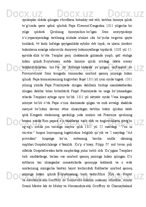 episkoplar   oldida   qilingan   e'tiroflarni   butunlay   rad   etib,   tartibni   himoya   qilish
to‘g‘risida   qaror   qabul   qilishdi.   Papa   Klement   Kengashni   1311   yilgacha   bir
yilga   qoldirdi   Qirolning   himoyachisi   bo‘lgan   Sens   arxiyepiskopi
o‘z   yeparxiyasidagi   tartibning   alohida   a'zolari   ishi   bo‘yicha   tergovni   qayta
boshladi,   44   kishi   bid'atga   qaytganlikda   aybdor   deb   topdi,   va   ularni   cherkov
hukmlarini amalga oshiruvchi dunyoviy hokimiyatlarga topshirdi.   1310   -yil 12-
aprelda   ellik   to‘rtta   Templar   parij   chekkasida   gulxanda   yoqib,   qatl   etishga
hukm   qilindi.   Buyurtmani   sudda   himoya   qilish   ortidagi   ikkita   asosiy
tashkilotchilardan   biri   Per   de   Bolonya   bedarak   yo‘qolgan   va   Renaud   de
Provinsviloyat   Sens   kengashi   tomonidan   umrbod   qamoq   jazosiga   hukm
qilindi.   Papa komissiyasining tinglovlari faqat 1311 yil iyun oyida tugadi. 1311
yilning   yozida   Papa   Frantsiyada   olingan   dalillarni   boshqa   mamlakatlardan
olingan   dalillar   bilan   birlashtirdi.   Faqat   Frantsiyada   va   unga   bo‘ysunadigan
erlarda   Templars   aybiga   iqror   bo‘ldi.   1311   yil   oktyabr   oyida   Vena   kengashi
nihoyat   bo‘lib   o‘tdi.   Papa   o‘zini   sharmanda   qilgan   va   endi   avvalgi   shaklida
mavjud   bo‘lishni   davom   ettira   olmaydigan   tartibni   bekor   qilishni   talab
qildi.   Kengash   otalarining   qarshiligi   juda   muhim   edi.   Frantsiya   qirolining
bosimi   ostida   Rim   papasi   o‘z   talablarini   turib   oldi   va   tinglovchilarni   quvg‘in
og‘rig‘i   ostida   jim   turishga   majbur   qildi.   1312   yil   22   martdagi   "   Vox   in
excelso   "   buqasi   buyruqning   tugatilishini   belgilab   qo‘ydi   va   2   maydagi   "Ad
providam"   buqasiga   ko‘ra,   ordenning   barcha   mulki   ularning
raqiblari   Gospitalchilarga   o‘tkazildi..   Ko‘p   o‘tmay,   Filipp   IV   sud   tovon   puli
sifatida Gospitallersdan katta miqdordagi pulni tortib oldi. Ko‘pgina Templars
turli   muddatlarga,   ba'zan   esa   umrbod   qamoq   jazosiga   hukm   qilingan.   O‘z
ayblarini   tan   olmaganlar   monastirlarda   qamoqqa   tashlandi   va   u   erda
umrlarining   oxirigacha   baxtsiz   hayot   kechirishdi.   Rahbarlar   umrbod   qamoq
jazosiga   hukm   qilindi.   Buyurtmaning   bosh   tashrifchisi   Xyu   de   Peyrot
va   Akvitaniya   ahli   Geoffroy   de   Gonneville   hukmni   indamay   eshitdilar,   ammo
Grand   Master   Jak   de   Molay   va   Normandiya   ahli   Geoffroy   de   Charnaybaland 