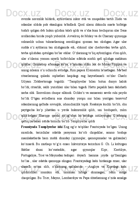 ovozda   norozilik   bildirdi,   ayblovlarni   inkor   etdi   va   muqaddas   tartib   Xudo   va
odamlar   oldida   pok   ekanligini   ta'kidladi.   Qirol   ularni   ikkinchi   marta   bid'atga
tushib qolgan deb hukm qilishni talab qildi va o‘sha kuni kechqurun ular Sena
orollaridan birida yoqib yuborildi.   Avvalroq de Molay va de Charnay qiynoqqa
solmaslik   uchun   tuhmatlarning   asosliligini   qisman   tan   olishgan.   Agar   ular
sudda   o‘z   ayblarini   tan   olishganida   edi,   ehtimol   ular   cherkovdan   tavba   qilib,
tavba qilishdan qutulgan bo‘lar edilar.   O‘zlarining to‘liq aybsizligini e'lon qilib,
ular   o‘zlarini   yomon   niyatli   bid'atchilar   sifatida   azobli   qatl   qilishga   mahkum
qildilar.   Ommabop   afsonaga   ko‘ra,   o‘limidan   oldin   Jak   de   Molay   Filippni   va
uning oilasini o‘n uchinchi avlodga, Rim papasi Klementni la'natlagan. Ma'bad
ritsarlarining   qulashi   oqibatlari   haqidagi   eng   hayratlanarli   so‘zlar   Charlz
Uilyam   Xekkertornga   tegishli:   “Tampliyerlar   bilan   butun   dunyo   halok
bo‘ldi;   ritsarlik,   salib   yurishlari   ular   bilan   tugadi.   Hatto   papalik   ham   dahshatli
zarba oldi.   Simvolizm chuqur silkindi.   Ochko‘z va samarasiz savdo ruhi paydo
bo‘ldi.   O‘tgan   avlodlarni   ana   shunday   yorqin   nur   bilan   yoritgan   tasavvuf
odamlarning qalbida sovuqlik, ishonchsizlik topdi.   Reaksiya kuchli bo lib, shuʻ
paytgacha   ko p   jihatdan   u   yerda   hukmronlik   qilib,   uni   boshqarib,   zulm	
ʻ
qilib   kelgan   Sharqqa   qarshi   qo zg olon   ko tarishga   intilayotgan   G arbning	
ʻ ʻ ʻ ʻ
qattiq zarbalari ostida birinchi bo lib Templiyerlar qoldi 
ʻ
Fransiyada   Tamplyerlar   ishi   Eng   og‘ir   ta'qiblar   Frantsiyada   bo‘lgan.   Uning
misolida,   tarixchilar   odatda   jarayonni   ko‘rib   chiqadilar,   ammo   boshqa
mamlakatlarda   ham   xuddi   shunday   (qiynoqlar,   qamoqxonalar   va   gulxanlar)
ko‘rinardi.   Bu   mutlaqo   to‘g‘ri   emas.   Inkvizitsiya   tarixchisi   G.   Ch.   Li   keltirgan
faktlar   shuni   ko‘rsatadiki,   agar   qiynoqlar   Kipr,   Kastiliya,
Portugaliya,   Trier   va   Maynsdan   tashqari   deyarli   hamma   joyda   qo‘llanilgan
bo‘lsa , ular odatda qamoqqa olingan: Frantsiyadagi kabi birdaniga emas;  ular
sharafli   so‘zni   olib,   o‘zlarining   qal'alarida   -   Angliya   va   Kiprdagi   kabi
qoldirishlari   mumkin   edi;   umuman   hibsga   olinmagan,   lekin   sudga
chaqirilgan.   Bu Trier, Mayns, Lombardiya va Papa shtatlarining o‘zida amalga 