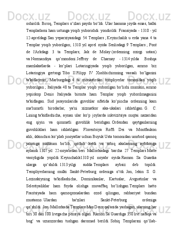 oshirildi.   Biroq, Templars o‘zlari paydo bo‘ldi. Ular hamma joyda emas, balki
Templarlarni ham ustunga yoqib yuborishdi.   yondirildi: Fransiyada - 1310 -   yil
12-apreldagi   San   yeparxiyasidagi   54   Templars   ;   Keyinchalik   u   erda   yana   4   ta
Templar   yoqib   yuborilgan;   1310   yil   aprel   oyida   Senlisdagi   9   Templars   ;   Pont
de   l'Arkdagi   3   ta   Templars;   Jak   de   Molay   (ordenning   oxirgi   ustasi)
va   Normandiya   qo‘mondoni   Jeffroy   de   Charnay   -   1314   yilda   .Boshqa
mamlakatlarda   -   ko‘plari   Lotaringiyada   yoqib   yuborilgan,   ammo   biz
Lotaringiya   gertsogi   Tibo   II   Filipp   IV   Xushbichimning   vassali   bo‘lganini
ta'kidlaymiz;   Marburgdagi   4   ta   monastirdan   templiyerlar   tomonidan   yoqib
yuborilgan   ; Italiyada 48 ta Templar yoqib yuborilgan bo‘lishi mumkin, ammo
yepiskop   Denis   Italiyada   bironta   ham   Templar   yoqib   yuborilmaganini
ta'kidlagan.   Sud   jarayonlarida   guvohlar   sifatida   ko‘pincha   ordenning   kam
ma'lumotli   birodarlar,   ya'ni   xizmatkor   aka-ukalari   ishlatilgan.   G.   C.
Lining   ta'kidlashicha,   aynan   ular   ko‘p   joylarda   inkvizitsiya   nuqtai   nazaridan
eng   qiyin   va   qimmatli   guvohlik   berishgan.   Ordendan   qaytganlarning
guvohliklari   ham   ishlatilgan:   Florentsiya   Roffi   Dei   va   Montfaukon
ahli;   ikkinchisi ko‘plab jinoyatlar uchun Buyuk Usta tomonidan umrbod qamoq
jazosiga   mahkum   bo‘lib,   qochib   ketdi   va   sobiq   akalarining   aybdoriga
aylandi.1307   yil   22-noyabrdan   beri   Mallorkadagi   barcha   27   Templars   Matte
vasiyligida   yopildi.   Keyinchalik1310   yil   noyabr   oyida   Ramon   Sa   Guardia
ularga   qo‘shildi.   1313   yilgi   sudda   Templars   aybsiz   deb   topildi.
Templiyerlarning   mulki   Sankt-Peterburg   ordeniga   o‘tdi.   Jon,   lekin   S.   G.
Lozinskiyning   ta'kidlashicha,   Dominikanlar,   Kartuslar,   Avgustinlar   va
Selestiyaliklar   ham   foyda   olishga   muvaffaq   bo‘lishgan.Templars   hatto
Frantsiyada   ham   qamoqxonalardan   ozod   qilingan,   rahbariyat   bundan
mustasno.   Ulardan   ba'zilari   Sankt-Peterburg   ordeniga
qo‘shildi.   Jon.   Mallorkada Templars Mas Deux qal'asida yashagan, ularning har
biri 30 dan 100 livrgacha pensiya olgan.   Ramon Sa Guardiga 350 livr nafaqa va
bog‘   va   uzumzordan   tushgan   daromad   berildi.   Sobiq   Templarsni   qo‘llab- 