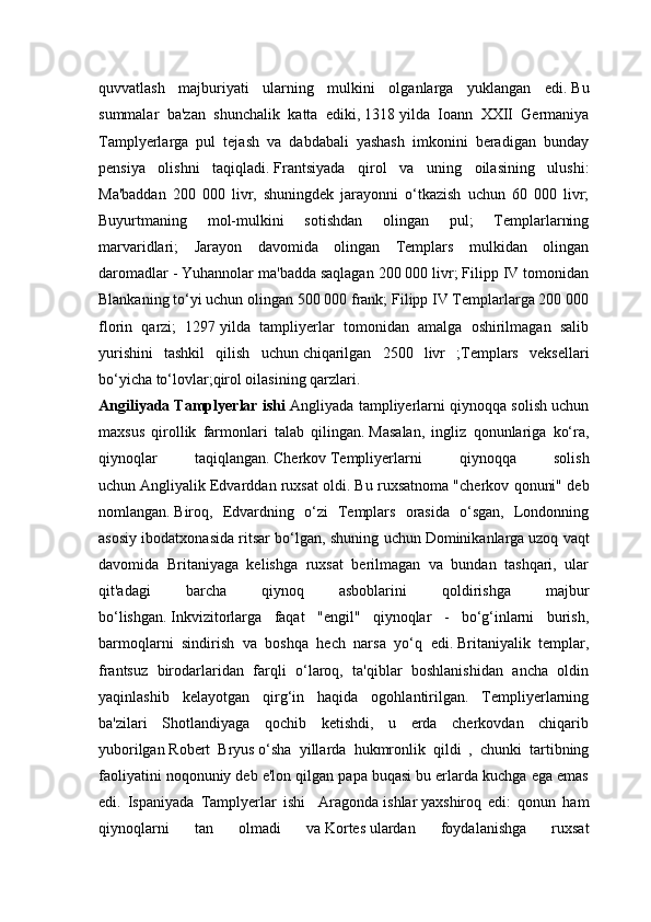 quvvatlash   majburiyati   ularning   mulkini   olganlarga   yuklangan   edi.   Bu
summalar   ba'zan   shunchalik   katta   ediki,   1318   yilda   Ioann   XXII   Germaniya
Tamplyerlarga   pul   tejash   va   dabdabali   yashash   imkonini   beradigan   bunday
pensiya   olishni   taqiqladi.   Frantsiyada   qirol   va   uning   oilasining   ulushi:
Ma'baddan   200   000   livr,   shuningdek   jarayonni   o‘tkazish   uchun   60   000   livr;
Buyurtmaning   mol-mulkini   sotishdan   olingan   pul;   Templarlarning
marvaridlari;   Jarayon   davomida   olingan   Templars   mulkidan   olingan
daromadlar - Yuhannolar ma'badda saqlagan 200 000 livr; Filipp IV tomonidan
Blankaning to‘yi uchun olingan 500 000 frank; Filipp IV Templarlarga 200 000
florin   qarzi;   1297   yilda   tampliyerlar   tomonidan   amalga   oshirilmagan   salib
yurishini   tashkil   qilish   uchun   chiqarilgan   2500   livr   ;Templars   veksellari
bo‘yicha to‘lovlar;qirol oilasining qarzlari. 
Angiliyada Tamplyerlar ishi  Angliyada tampliyerlarni qiynoqqa solish uchun
maxsus   qirollik   farmonlari   talab   qilingan.   Masalan,   ingliz   qonunlariga   ko‘ra,
qiynoqlar   taqiqlangan.   Cherkov   Templiyerlarni   qiynoqqa   solish
uchun   Angliyalik Edvarddan ruxsat oldi.   Bu ruxsatnoma "cherkov qonuni" deb
nomlangan.   Biroq,   Edvardning   o‘zi   Templars   orasida   o‘sgan,   Londonning
asosiy ibodatxonasida ritsar bo‘lgan, shuning uchun   Dominikanlarga   uzoq vaqt
davomida   Britaniyaga   kelishga   ruxsat   berilmagan   va   bundan   tashqari,   ular
qit'adagi   barcha   qiynoq   asboblarini   qoldirishga   majbur
bo‘lishgan.   Inkvizitorlarga   faqat   "engil"   qiynoqlar   -   bo‘g‘inlarni   burish,
barmoqlarni   sindirish   va   boshqa   hech   narsa   yo‘q   edi.   Britaniyalik   templar,
frantsuz   birodarlaridan   farqli   o‘laroq,   ta'qiblar   boshlanishidan   ancha   oldin
yaqinlashib   kelayotgan   qirg‘in   haqida   ogohlantirilgan.   Templiyerlarning
ba'zilari   Shotlandiyaga   qochib   ketishdi,   u   erda   cherkovdan   chiqarib
yuborilgan   Robert   Bryus   o‘sha   yillarda   hukmronlik   qildi   ,   chunki   tartibning
faoliyatini noqonuniy deb e'lon qilgan papa buqasi bu erlarda kuchga ega emas
edi.   Ispaniyada   Tamplyerlar   ishi     Aragonda   ishlar   yaxshiroq   edi:   qonun   ham
qiynoqlarni   tan   olmadi   va   Kortes   ulardan   foydalanishga   ruxsat 