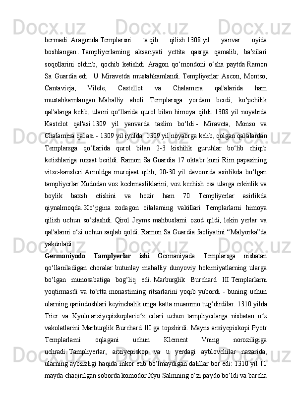 bermadi.   Aragonda   Templarsni   ta'qib   qilish   1308   yil   yanvar   oyida
boshlangan   .   Tampliyerlarning   aksariyati   yettita   qasrga   qamalib,   ba’zilari
soqollarini   oldirib,   qochib   ketishdi.   Aragon   qo‘mondoni   o‘sha   paytda   Ramon
Sa   Guardia   edi   .   U   Miravetda   mustahkamlandi.   Templiyerlar   Ascon,   Montso,
Cantavieja,   Vilele,   Castellot   va   Chalamera   qal'alarida   ham
mustahkamlangan.   Mahalliy   aholi   Templarsga   yordam   berdi,   ko‘pchilik
qal'alarga   kelib,   ularni   qo‘llarida   qurol   bilan   himoya   qildi.   1308   yil   noyabrda
Kastelot   qal'asi   1309   yil   yanvarda   taslim   bo‘ldi   -   Miraveta,   Monso   va
Chalamera qal'asi - 1309 yil iyulda.   1309 yil noyabrga kelib, qolgan qal'alardan
Templarsga   qo‘llarida   qurol   bilan   2-3   kishilik   guruhlar   bo‘lib   chiqib
ketishlariga   ruxsat   berildi.   Ramon   Sa   Guardia   17   oktabr   kuni   Rim   papasining
vitse-kansleri   Arnoldga   murojaat   qilib,   20-30   yil   davomida   asirlikda   bo‘lgan
tampliyerlar Xudodan voz kechmasliklarini, voz kechish esa ularga erkinlik va
boylik   baxsh   etishini   va   hozir   ham   70   Templiyerlar   asirlikda
qiynalmoqda.   Ko‘pgina   zodagon   oilalarning   vakillari   Templarlarni   himoya
qilish   uchun   so‘zlashdi.   Qirol   Jeyms   mahbuslarni   ozod   qildi,   lekin   yerlar   va
qal'alarni o‘zi uchun saqlab qoldi.   Ramon Sa Guardia faoliyatini “Malyorka”da
yakunladi.
Germaniyada   Tamplyerlar   ishi   Germaniyada   Templarsga   nisbatan
qo‘llaniladigan   choralar   butunlay   mahalliy   dunyoviy   hokimiyatlarning   ularga
bo‘lgan   munosabatiga   bog‘liq   edi.   Marburglik   Burchard   III   Templarlarni
yoqtirmasdi   va   to‘rtta   monastirning   ritsarlarini   yoqib   yubordi   -   buning   uchun
ularning qarindoshlari keyinchalik unga katta muammo tug‘dirdilar.   1310   yilda
Trier   va   Kyoln   arxiyepiskoplario z   erlari   uchun   tampliyerlarga   nisbatan   o zʻ ʻ
vakolatlarini Marburglik Burchard III ga topshirdi.   Mayns arxiyepiskopi  Pyotr
Templarlarni   oqlagani   uchun   Klement   Vning   noroziligiga
uchradi.   Tampliyerlar,   arxiyepiskop   va   u   yerdagi   ayblovchilar   nazarida,
ularning aybsizligi haqida inkor etib bo‘lmaydigan dalillar bor edi: 1310 yil 11
mayda chaqirilgan soborda komodor Xyu Salmning o‘zi paydo bo‘ldi va barcha 