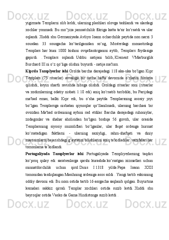 yigirmata Templarni olib keldi;   ularning plashlari olovga tashlandi va ulardagi
xochlar yonmadi.   Bu mo‘'jiza jamoatchilik fikriga katta ta'sir ko‘rsatdi va ular
oqlandi.   Xuddi shu Germaniyada Avliyo Ioann ocharchilik paytida non narxi 3
sousdan   33   sousgacha   ko‘tarilganidan   so‘ng,   Mosterdagi   monastirdagi
Templars   har   kuni   1000   kishini   ovqatlantirganini   aytib,   Templars   foydasiga
gapirdi.   .   Templars   oqlandi.   Ushbu   natijani   bilib,   Klement   VMarburglik
Burchard III ni o‘z qo‘liga olishni buyurdi - natija ma'lum.
Kiprda Tamplyerlar ishi   Orolda barcha darajadagi 118 aka-uka bo‘lgan Kipr
Templars   (75   ritsarlar)   avvaliga   bir   necha   hafta   davomida   o‘zlarini   himoya
qilishdi,   keyin   shartli   ravishda   hibsga   olishdi.   Oroldagi   ritsarlar   soni   (ritsarlar
va  xodimlarning  odatiy   nisbati   1:10  edi)   aniq   ko‘rsatib   turibdiki,   bu  Parijdagi
ma'bad   emas,   balki   Kipr   edi,   bu   o‘sha   paytda   Templarsning   asosiy   joyi
bo‘lgan.   Templarsga   nisbatan   qiynoqlar   qo‘llanilmadi,   ularning   barchasi   bir
ovozdan   Ma'bad   ordenining   aybini   rad   etdilar.   Barcha   darajadagi   ruhoniylar,
zodagonlar   va   shahar   aholisidan   bo‘lgan   boshqa   56   guvoh,   ular   orasida
Templarsning   siyosiy   muxoliflari   bo‘lganlar,   ular   faqat   ordenga   hurmat
ko‘rsatadigan   faktlarni   -   ularning   saxiyligi,   rahm-shafqati   va   diniy
marosimlarni bajarishdagi g‘ayratini bilishlarini aniq ta'kidladilar. vazifalari har
tomonlama ta’kidlandi.
Portugaliyada   Tamplyerlar   ishi   Portugaliyada   Templiyerlarning   taqdiri
ko‘proq   qulay   edi:   saratsenlarga   qarshi   kurashda   ko‘rsatgan   xizmatlari   uchun
minnatdorchilik   uchun   qirol   Dinis   I   1318   yilda   Papa   Ioann   XXII
tomonidan   tasdiqlangan   Masihning ordeniga   asos soldi .   Yangi tartib eskisining
oddiy davomi edi.   Bu nom ostida tartib 16-asrgacha saqlanib qolgan.   Buyurtma
kemalari   sakkiz   qirrali   Templar   xochlari   ostida   suzib   ketdi.   Xuddi   shu
bayroqlar ostida   Vasko da Gama   Hindistonga suzib ketdi . 