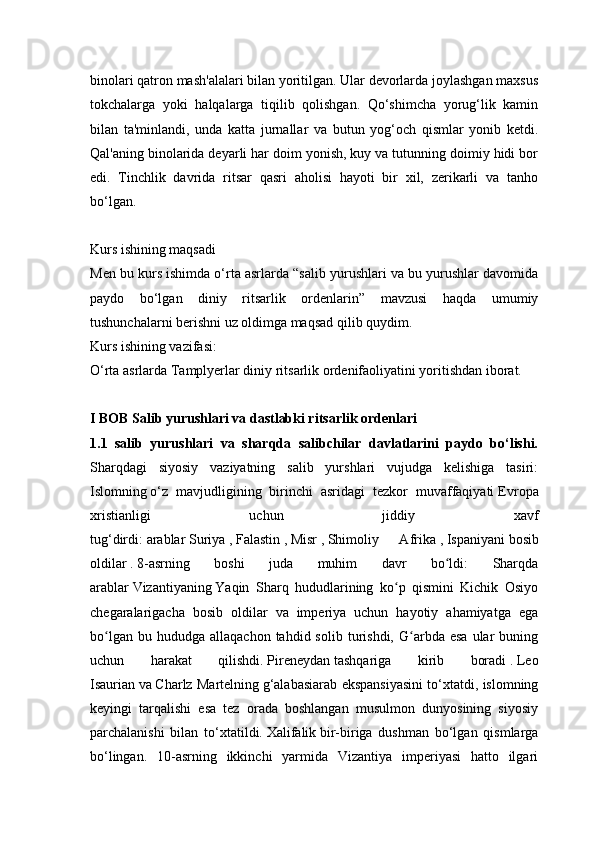 binolari qatron mash'alalari bilan yoritilgan. Ular devorlarda joylashgan maxsus
tokchalarga   yoki   halqalarga   tiqilib   qolishgan.   Qo‘shimcha   yorug‘lik   kamin
bilan   ta'minlandi,   unda   katta   jurnallar   va   butun   yog‘och   qismlar   yonib   ketdi.
Qal'aning binolarida deyarli har doim yonish, kuy va tutunning doimiy hidi bor
edi.   Tinchlik   davrida   ritsar   qasri   aholisi   hayoti   bir   xil,   zerikarli   va   tanho
bo‘lgan.
Kurs ishining maqsadi
Men bu kurs ishimda o‘rta asrlarda “salib yurushlari va bu yurushlar davomida
paydo   bo‘lgan   diniy   ritsarlik   ordenlarin”   mavzusi   haqda   umumiy
tushunchalarni berishni uz oldimga maqsad qilib quydim.
Kurs ishining vazifasi:
O‘rta asrlarda Tamplyerlar diniy ritsarlik ordenifaoliyatini yoritishdan iborat.
I BOB Salib yurushlari va dastlabki ritsarlik ordenlari
1.1   salib   yurushlari   va   sharqda   salibchilar   davlatlarini   paydo   bo‘lishi.
Sharqdagi   siyosiy   vaziyatning   salib   yurshlari   vujudga   kelishiga   tasiri:
Islomning   o‘z   mavjudligining   birinchi   asridagi   tezkor   muvaffaqiyati   Evropa
xristianligi   uchun   jiddiy   xavf
tug‘dirdi:   arablar   Suriya   ,   Falastin   ,   Misr   ,   Shimoliy   Afrika   ,   Ispaniyani   bosib
oldilar   .   8-asrning   boshi   juda   muhim   davr   bo ldi:   Sharqdaʻ
arablar   Vizantiyaning   Yaqin   Sharq   hududlarining   ko p   qismini   Kichik   Osiyo	
ʻ
chegaralarigacha   bosib   oldilar   va   imperiya   uchun   hayotiy   ahamiyatga   ega
bo lgan  bu  hududga   allaqachon  tahdid  solib  turishdi,  G arbda  esa   ular  buning	
ʻ ʻ
uchun   harakat   qilishdi.   Pireneydan   tashqariga   kirib   boradi   .   Leo
Isaurian   va   Charlz Martelning   g‘alabasiarab ekspansiyasini to‘xtatdi, islomning
keyingi   tarqalishi   esa   tez   orada   boshlangan   musulmon   dunyosining   siyosiy
parchalanishi   bilan   to‘xtatildi.   Xalifalik   bir-biriga   dushman   bo‘lgan   qismlarga
bo‘lingan.   10-asrning   ikkinchi   yarmida   Vizantiya   imperiyasi   hatto   ilgari 