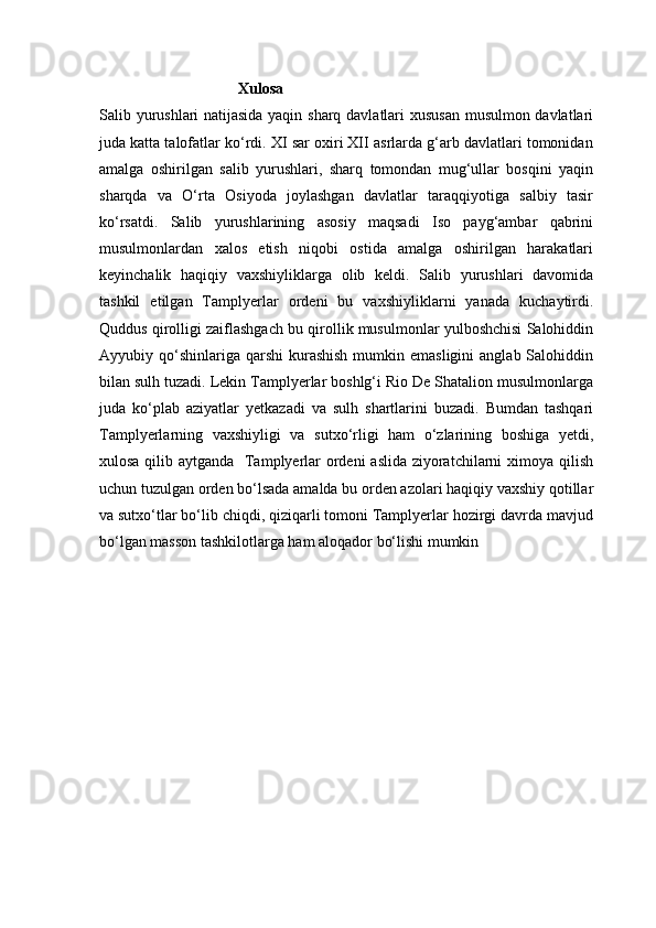                                     Xulosa
Salib yurushlari natijasida yaqin sharq davlatlari xususan musulmon davlatlari
juda katta talofatlar ko‘rdi. XI sar oxiri XII asrlarda g‘arb davlatlari tomonidan
amalga   oshirilgan   salib   yurushlari,   sharq   tomondan   mug‘ullar   bosqini   yaqin
sharqda   va   O‘rta   Osiyoda   joylashgan   davlatlar   taraqqiyotiga   salbiy   tasir
ko‘rsatdi.   Salib   yurushlarining   asosiy   maqsadi   Iso   payg‘ambar   qabrini
musulmonlardan   xalos   etish   niqobi   ostida   amalga   oshirilgan   harakatlari
keyinchalik   haqiqiy   vaxshiyliklarga   olib   keldi.   Salib   yurushlari   davomida
tashkil   etilgan   Tamplyerlar   ordeni   bu   vaxshiyliklarni   yanada   kuchaytirdi.
Quddus qirolligi zaiflashgach bu qirollik musulmonlar yulboshchisi Salohiddin
Ayyubiy qo‘shinlariga  qarshi  kurashish  mumkin  emasligini   anglab Salohiddin
bilan sulh tuzadi. Lekin Tamplyerlar boshlg‘i Rio De Shatalion musulmonlarga
juda   ko‘plab   aziyatlar   yetkazadi   va   sulh   shartlarini   buzadi.   Bumdan   tashqari
Tamplyerlarning   vaxshiyligi   va   sutxo‘rligi   ham   o‘zlarining   boshiga   yetdi,
xulosa qilib aytganda   Tamplyerlar  ordeni  aslida ziyoratchilarni  ximoya qilish
uchun tuzulgan orden bo‘lsada amalda bu orden azolari haqiqiy vaxshiy qotillar
va sutxo‘tlar bo‘lib chiqdi, qiziqarli tomoni Tamplyerlar hozirgi davrda mavjud
bo‘lgan masson tashkilotlarga ham aloqador bo‘lishi mumkin 