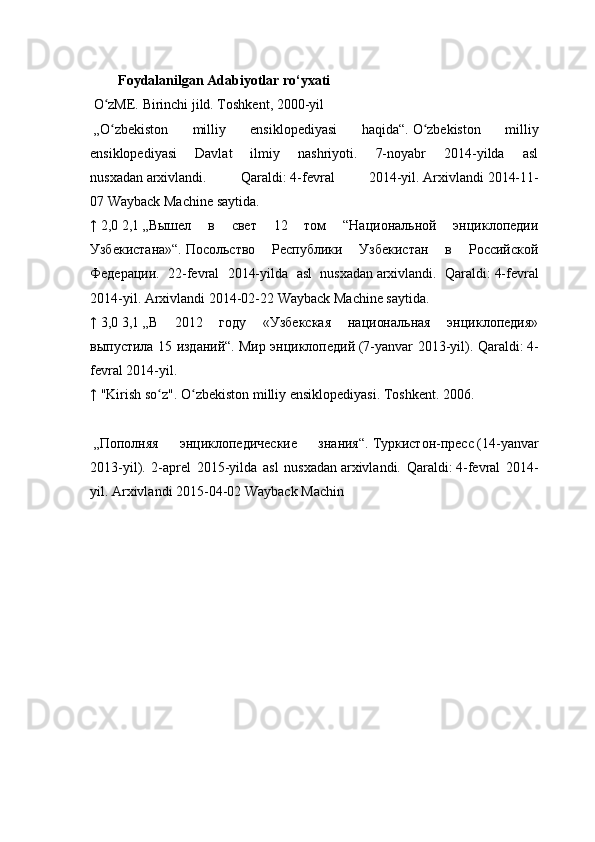         Foydalanilgan Adabiyotlar ro‘yxati
  O zME. Birinchi jild. Toshkent, 2000-yilʻ
  „O zbekiston   milliy   ensiklopediyasi   haqida“.
ʻ   O zbekiston   milliy	ʻ
ensiklopediyasi   Davlat   ilmiy   nashriyoti.   7-noyabr   2014-yilda   asl
nusxadan   arxivlandi.   Qaraldi:   4-fevral   2014-yil.   Arxivlandi   2014-11-
07   Wayback Machine   saytida.
↑   2,0   2,1   „Вышел   в   свет   12   том   “Национальной   энциклопедии
Узбекистана»“.   Посольство   Республики   Узбекистан   в   Российской
Федерации.   22- fevral   2014- yilda   asl   nusxadan   arxivlandi .   Qaraldi :   4- fevral
2014- yil .   Arxivlandi   2014-02-22   Wayback   Machine   saytida .
↑   3,0   3,1   „В   2012   году   «Узбекская   национальная   энциклопедия»
выпустила 15 изданий“.   Мир энциклопедий   (7-yanvar 2013-yil). Qaraldi:   4-
fevral 2014-yil.
↑   "Kirish so z".	
ʻ   O zbekiston milliy ensiklopediyasi. Toshkent	ʻ . 2006.
  „Пополняя   энциклопедические   знания“.   Туркистон-пресс   (14- yanvar
2013- yil ).   2-aprel   2015-yilda   asl   nusxadan   arxivlandi.   Qaraldi:   4-fevral   2014-
yil.   Arxivlandi   2015-04-02   Wayback Machin 