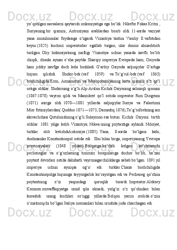 yo‘qotilgan narsalarni qaytarish imkoniyatiga ega bo‘ldi:   Nikefor Fokas   Kritni   ,
Suriyaning   bir   qismini,   Antioxiyani   arablardan   bosib   oldi.   11-asrda   vaziyat
yana   musulmonlar   foydasiga   o zgardi.ʻ   Vizantiya   taxtini   Vasiliy   II   vafotidan
keyin   (1025)   kuchsiz   imperatorlar   egallab   turgan,   ular   doimo   almashtirib
turilgan.   Oliy   hokimiyatning   zaifligi   Vizantiya   uchun   yanada   xavfli   bo‘lib
chiqdi,   chunki   aynan   o‘sha   paytda   Sharqiy   imperiya   Evropada   ham,   Osiyoda
ham   jiddiy   xavfga   duch   kela   boshladi.   G‘arbiy   Osiyoda   saljuqiylar   G‘arbga
hujum   qilishdi.   Shokir-bek   (vaf.   1059)   va   To g rul-bek	
ʻ ʻ   (vaf.   1063)
boshchiligida   Eron,   Armaniston   va   Mesopotamiyaning   katta   qismini   o z   qo l	
ʻ ʻ
ostiga oldilar.   Shokirning o g li	
ʻ ʻ   Alp-Arslon   Kichik Osiyoning salmoqli qismini
(1067-1070)   vayron   qildi   va   Manzikert   qo l   ostida   imperator   Rim   Diogenni	
ʻ
(1071)   asirga   oldi.   1070—1081   yillarda   saljuqiylar   Suriya   va   Falastinni
Misr   fotimiylaridan(   Quddus   1071—1073,   Damashq   1076),To g rulbekning	
ʻ ʻ   am
akivachchasi   Qutulmishning   o g li	
ʻ ʻ   Sulaymon   esa   butun   Kichik   Osiyoni   tortib
oldilar.   1081   yilga   kelib   Vizantiya;   Nikea   uning   poytaxtiga   aylandi.   Nihoyat,
turklar   olib   ketishdiAntioxiya   (1085).   Yana,   8-asrda   bo‘lgani   kabi,
dushmanlar   Konstantinopol   ostida edi . Shu bilan birga, imperiyaning Yevropa
provinsiyalari   (1048   yildan)   Bolqonga   ko chib   kelgan   ko chmanchi	
ʻ ʻ
pecheneglar   va   o g uzlarning   tinimsiz   bosqinlariga   duchor   bo lib,   ba zan	
ʻ ʻ ʻ ʼ
poytaxt devorlari ostida dahshatli vayronagarchiliklarga sabab bo lgan.	
ʻ   1091 yil
imperiya   uchun   ayniqsa   og‘ir   edi:   turklar   Chaxa   boshchiligida
Konstantinopolga   hujumga   tayyorgarlik   ko‘rayotgan   edi   va   Pecheneg   qo‘shini
poytaxtning   o‘zi   yaqinidagi   quruqlik   turardi.   Imperator   Aleksey
Komnen   muvaffaqiyatga   umid   qila   olmadi,   yolg‘iz   o‘z   qo‘shinlari   bilan
kurashdi:   uning   kuchlari   so‘nggi   yillarda   Bolqon   yarim   orolida   o‘zini
o‘rnatmoqchi bo‘lgan Italiya   normanlari bilan urushda juda charchagan edi. 