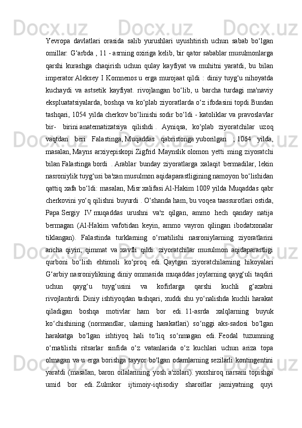 Yevropa   davlatlari   orasida   salib   yurushlari   uyushtirish   uchun   sabab   bo‘lgan
omillar: G‘arbda   , 11 -   asrning oxiriga kelib, bir qator sabablar musulmonlarga
qarshi   kurashga   chaqirish   uchun   qulay   kayfiyat   va   muhitni   yaratdi,   bu   bilan
imperator   Aleksey   I  Komnenos   u  erga  murojaat  qildi  :  diniy  tuyg‘u  nihoyatda
kuchaydi   va   astsetik   kayfiyat.   rivojlangan   bo‘lib,   u   barcha   turdagi   ma'naviy
ekspluatatsiyalarda, boshqa va ko‘plab ziyoratlarda o‘z ifodasini topdi.Bundan
tashqari, 1054 yilda   cherkov bo‘linishi   sodir bo‘ldi - katoliklar va pravoslavlar
bir-     birini   anatematizatsiya   qilishdi   .   Ayniqsa,   ko‘plab   ziyoratchilar   uzoq
vaqtdan   beri   Falastinga,   Muqaddas   qabristonga   yuborilgan   ;   1064   yilda,
masalan,   Mayns   arxiyepiskopi   Zigfrid   Maynslik   olomon   yetti   ming   ziyoratchi
bilan   Falastinga   bordi   .   Arablar   bunday   ziyoratlarga   xalaqit   bermadilar,   lekin
nasroniylik tuyg‘usi ba'zan musulmon aqidaparastligining namoyon bo‘lishidan
qattiq xafa bo‘ldi: masalan,   Misr   xalifasi   Al-Hakim 1009   yilda Muqaddas qabr
cherkovini   yo‘q qilishni buyurdi   .   O‘shanda ham, bu voqea taassurotlari ostida,
Papa   Sergiy   IV   muqaddas   urushni   va'z   qilgan,   ammo   hech   qanday   natija
bermagan   (Al-Hakim   vafotidan   keyin,   ammo   vayron   qilingan   ibodatxonalar
tiklangan).   Falastinda   turklarning   o‘rnatilishi   nasroniylarning   ziyoratlarini
ancha   qiyin,   qimmat   va   xavfli   qildi:   ziyoratchilar   musulmon   aqidaparastligi
qurboni   bo‘lish   ehtimoli   ko‘proq   edi.   Qaytgan   ziyoratchilarning   hikoyalari
G‘arbiy nasroniylikning diniy ommasida muqaddas joylarning qayg‘uli taqdiri
uchun   qayg‘u   tuyg‘usini   va   kofirlarga   qarshi   kuchli   g‘azabni
rivojlantirdi.   Diniy   ishtiyoqdan   tashqari,   xuddi   shu   yo‘nalishda   kuchli   harakat
qiladigan   boshqa   motivlar   ham   bor   edi.   11-asrda   xalqlarning   buyuk
ko chishining   (normandlar,   ularning   harakatlari)   so nggi   aks-sadosi   bo lganʻ ʻ ʻ
harakatga   bo lgan   ishtiyoq   hali   to liq   so nmagan   edi.	
ʻ ʻ ʻ   Feodal   tuzumning
o‘rnatilishi   ritsarlar   sinfida   o‘z   vatanlarida   o‘z   kuchlari   uchun   ariza   topa
olmagan va u erga borishga tayyor bo‘lgan odamlarning sezilarli kontingentini
yaratdi   (masalan,   baron   oilalarining   yosh   a'zolari).   yaxshiroq   narsani   topishga
umid   bor   edi.   Zulmkor   ijtimoiy-iqtisodiy   sharoitlar   jamiyatning   quyi 