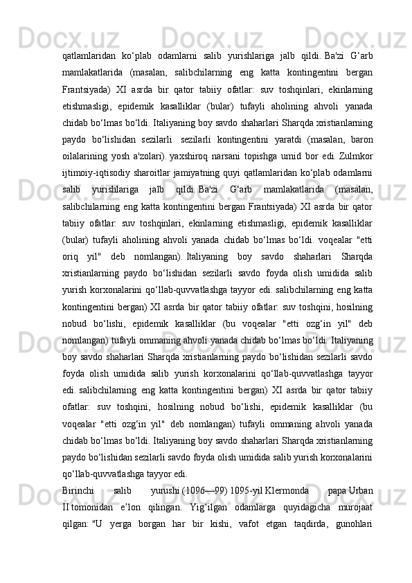 qatlamlaridan   ko‘plab   odamlarni   salib   yurishlariga   jalb   qildi.   Ba'zi   G‘arb
mamlakatlarida   (masalan,   salibchilarning   eng   katta   kontingentini   bergan
Frantsiyada)   XI   asrda   bir   qator   tabiiy   ofatlar:   suv   toshqinlari,   ekinlarning
etishmasligi,   epidemik   kasalliklar   (bular)   tufayli   aholining   ahvoli   yanada
chidab bo‘lmas bo‘ldi.   Italiyaning boy savdo shaharlari Sharqda xristianlarning
paydo   bo‘lishidan   sezilarli     sezilarli   kontingentini   yaratdi   (masalan,   baron
oilalarining   yosh   a'zolari).   yaxshiroq   narsani   topishga   umid   bor   edi.   Zulmkor
ijtimoiy-iqtisodiy sharoitlar  jamiyatning quyi  qatlamlaridan ko‘plab odamlarni
salib   yurishlariga   jalb   qildi.   Ba'zi   G‘arb   mamlakatlarida   (masalan,
salibchilarning   eng   katta   kontingentini   bergan   Frantsiyada)   XI   asrda   bir   qator
tabiiy   ofatlar:   suv   toshqinlari,   ekinlarning   etishmasligi,   epidemik   kasalliklar
(bular)   tufayli   aholining   ahvoli   yanada   chidab   bo‘lmas   bo‘ldi.   voqealar   "etti
oriq   yil"   deb   nomlangan).   Italiyaning   boy   savdo   shaharlari   Sharqda
xristianlarning   paydo   bo‘lishidan   sezilarli   savdo   foyda   olish   umidida   salib
yurish  korxonalarini  qo‘llab-quvvatlashga  tayyor  edi.   salibchilarning eng katta
kontingentini   bergan)  XI   asrda  bir   qator  tabiiy  ofatlar:  suv   toshqini,  hosilning
nobud   bo‘lishi,   epidemik   kasalliklar   (bu   voqealar   "etti   ozg‘in   yil"   deb
nomlangan) tufayli ommaning ahvoli yanada chidab bo‘lmas bo‘ldi.   Italiyaning
boy savdo shaharlari Sharqda xristianlarning paydo bo‘lishidan sezilarli  savdo
foyda   olish   umidida   salib   yurish   korxonalarini   qo‘llab-quvvatlashga   tayyor
edi.   salibchilarning   eng   katta   kontingentini   bergan)   XI   asrda   bir   qator   tabiiy
ofatlar:   suv   toshqini,   hosilning   nobud   bo‘lishi,   epidemik   kasalliklar   (bu
voqealar   "etti   ozg‘in   yil"   deb   nomlangan)   tufayli   ommaning   ahvoli   yanada
chidab bo‘lmas bo‘ldi.   Italiyaning boy savdo shaharlari Sharqda xristianlarning
paydo bo‘lishidan sezilarli savdo foyda olish umidida salib yurish korxonalarini
qo‘llab-quvvatlashga tayyor edi.
Birinchi   salib   yurushi   (1096—99)   1095-yil   Klermonda   papa   Urban
II   tomonidan   e lon   qilingan.   Yig ilgan   odamlarga   quyidagicha   murojaatʼ ʻ
qilgan:   "U   yerga   borgan   har   bir   kishi,   vafot   etgan   taqdirda,   gunohlari 