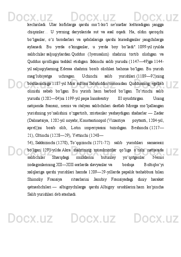 kechiriladi.   Ular   kofirlarga   qarshi   mo l-ko l   ne matlar   keltiradigan   janggaʻ ʻ ʼ
chiqsinlar…   U   yerning   daryolarida   sut   va   asal   oqadi.   Ha,   oldin   qaroqchi
bo lganlar,   o z   birodarlari   va   qabilalariga   qarshi   kurashganlar   jangchilarga	
ʻ ʻ
aylanadi.   Bu   yerda   o kinganlar,   u   yerda   boy   bo ladi".	
ʻ ʻ   1099-yil   iyulda
salibchilar   saljuqiylardan   Quddus   (Iyerusalim)   shahrini   tortib   olishgan   va
Quddus qirolligini tashkil  etishgan. Ikkinchi salib yurushi   (1147—49)ga   1144-
yil   saljuqiylarning   Edessa   shahrini   bosib   olishlari   bahona   bo lgan.   Bu   yurish	
ʻ
mag lubiyatga   uchragan.   Uchinchi   salib   yurishlari	
ʻ   (1189—92)ning
boshlanishiga   1187-yil   Misr   sultoni   Salohiddin   tomonidan   Quddusning   egallab
olinishi   sabab   bo lgan.   Bu   yurish   ham   barbod   bo lgan.   To‘rtinchi   salib	
ʻ ʻ
yurushi   (1202—04)ni   1199-yil   papa   Innokentiy   III   uyushtirgan.   Uning
natijasida   fransuz,   nemis   va   italyan   salibchilari   dastlab   Misrga   mo ljallangan	
ʻ
yurishning   yo nalishini   o zgartirib,   xristianlar   yashaydigan   shaharlar	
ʻ ʻ   —   Zadar
(Dalmatsiya,   1202-yil   noyabr,   Konstantinopol   (Vizantiya   poytaxti,   1204-yil,
aprel))ni   bosib   olib,   Lotin   imperiyasini   tuzishgan.   Beshinchi   (1217—
21),   Oltinchi   (1228—29),   Yettinchi   (1248—
54),   Sakkizinchi   (1270),   To qqizinchi	
ʻ   (1271-72)   salib   yurishlari   samarasiz
bo lgan.	
ʻ   1291-yilda   Akra   shahrining   musulmonlar   qo liga   o tishi   natijasida	ʻ ʻ
salibchilar   Sharqdagi   mulklarini   butunlay   yo qotganlar.   Nemis	
ʻ
zodagonlarining   XII—XIII-asrlarda   slavyanlar   va   boshqa   Boltiqbo yi	
ʻ
xalqlariga   qarshi   yurishlari   hamda   1209—29-yillarda   papalik   tashabbusi   bilan
Shimoliy   Fransiya     ritsarlarini   Janubiy   Fransiyadagi   diniy   harakat
qatnashchilari   —   albigoychilarga   qarshi   Albigoy   urushlarini   ham   ko pincha	
ʻ
Salib yurishlari deb atashadi. 