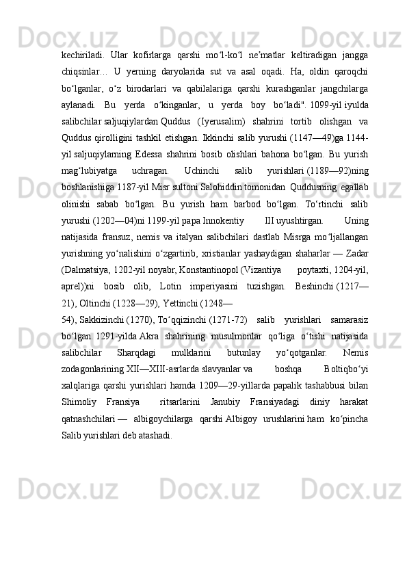 kechiriladi.   Ular   kofirlarga   qarshi   mo l-ko l   ne matlar   keltiradigan   janggaʻ ʻ ʼ
chiqsinlar…   U   yerning   daryolarida   sut   va   asal   oqadi.   Ha,   oldin   qaroqchi
bo lganlar,   o z   birodarlari   va   qabilalariga   qarshi   kurashganlar   jangchilarga	
ʻ ʻ
aylanadi.   Bu   yerda   o kinganlar,   u   yerda   boy   bo ladi".	
ʻ ʻ   1099-yil   iyulda
salibchilar   saljuqiylardan   Quddus   (Iyerusalim)   shahrini   tortib   olishgan   va
Quddus qirolligini tashkil  etishgan. Ikkinchi salib yurushi   (1147—49)ga   1144-
yil   saljuqiylarning   Edessa   shahrini   bosib   olishlari   bahona   bo lgan.   Bu   yurish	
ʻ
mag lubiyatga   uchragan.   Uchinchi   salib   yurishlari	
ʻ   (1189—92)ning
boshlanishiga   1187-yil   Misr   sultoni   Salohiddin   tomonidan   Quddusning   egallab
olinishi   sabab   bo lgan.   Bu   yurish   ham   barbod   bo lgan.   To‘rtinchi   salib	
ʻ ʻ
yurushi   (1202—04)ni   1199-yil   papa   Innokentiy   III   uyushtirgan.   Uning
natijasida   fransuz,   nemis   va   italyan   salibchilari   dastlab   Misrga   mo ljallangan	
ʻ
yurishning   yo nalishini   o zgartirib,   xristianlar   yashaydigan   shaharlar	
ʻ ʻ   —   Zadar
(Dalmatsiya,   1202-yil   noyabr,   Konstantinopol   (Vizantiya   poytaxti,   1204-yil,
aprel))ni   bosib   olib,   Lotin   imperiyasini   tuzishgan.   Beshinchi   (1217—
21),   Oltinchi   (1228—29),   Yettinchi   (1248—
54),   Sakkizinchi   (1270),   To qqizinchi	
ʻ   (1271-72)   salib   yurishlari   samarasiz
bo lgan.	
ʻ   1291-yilda   Akra   shahrining   musulmonlar   qo liga   o tishi   natijasida	ʻ ʻ
salibchilar   Sharqdagi   mulklarini   butunlay   yo qotganlar.   Nemis	
ʻ
zodagonlarining   XII—XIII-asrlarda   slavyanlar   va   boshqa   Boltiqbo yi	
ʻ
xalqlariga   qarshi   yurishlari   hamda   1209—29-yillarda   papalik   tashabbusi   bilan
Shimoliy   Fransiya     ritsarlarini   Janubiy   Fransiyadagi   diniy   harakat
qatnashchilari   —   albigoychilarga   qarshi   Albigoy   urushlarini   ham   ko pincha	
ʻ
Salib yurishlari deb atashadi.