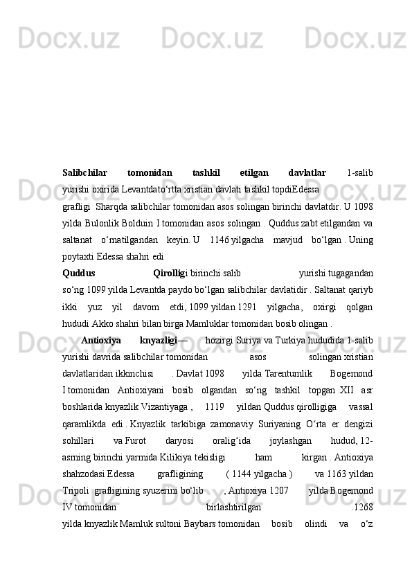 Salibchilar   tomonidan   tashkil   etilgan   davlatlar   1-salib
yurishi   oxirida   Levantdato‘rtta   xristian   davlati   tashkil   topdiEdessa
grafligi     Sharqda salibchilar tomonidan asos solingan birinchi davlatdir.   U   1098
yilda   Bulonlik   Bolduin   I   tomonidan   asos   solingan   .   Quddus   zabt   etilgandan   va
saltanat   o‘rnatilgandan   keyin.   U   1146   yilgacha   mavjud   bo‘lgan   .   Uning
poytaxti   Edessa   shahri edi
Quddus   Qirollig i   birinchi   salib   yurishi   tugagandan
so‘ng   1099   yilda   Levantda   paydo bo‘lgan   salibchilar davlatidir   .   Saltanat qariyb
ikki   yuz   yil   davom   etdi,   1099   yildan   1291   yilgacha,   oxirgi   qolgan
hududi   Akko   shahri bilan birga   Mamluklar   tomonidan bosib olingan   .
  Antioxiya   knyazligi —   hozirgi   Suriya   va   Turkiya   hududida   1-salib
yurishi   davrida   salibchilar   tomonidan   asos   solingan   xristian
davlatlaridan   ikkinchisi   .   Davlat   1098   yilda   Tarentumlik   Bogemond
I   tomonidan   Antioxiyani   bosib   olgandan   so‘ng   tashkil   topgan   .XII   asr
boshlarida   knyazlik   Vizantiyaga   ,   1119   yildan   Quddus   qirolligiga   vassal
qaramlikda   edi   .   Knyazlik   tarkibiga   zamonaviy   Suriyaning   O rta   er   dengiziʻ
sohillari   va   Furot   daryosi   oralig ida   joylashgan   hudud,	
ʻ   12-
asrning   birinchi   yarmida   Kilikiya   tekisligi   ham   kirgan   .   Antioxiya
shahzodasi   Edessa   grafligining   (   1144   yilgacha   )   va   1163   yildan
Tripoli     grafligining   syuzerini   bo‘lib   ,   Antioxiya   1207   yilda   Bogemond
IV   tomonidan   birlashtirilgan   .1268
yilda   knyazlik   Mamluk   sultoni   Baybars   tomonidan   bosib   olindi   va   o‘z 