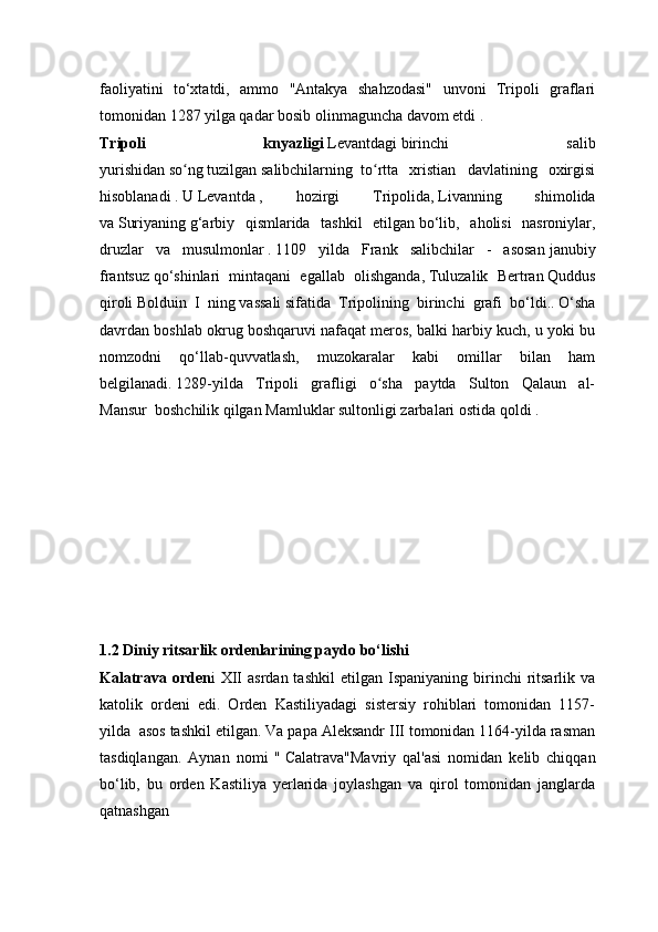 faoliyatini   to‘xtatdi,   ammo   "Antakya   shahzodasi"   unvoni   Tripoli   graflari
tomonidan   1287   yilga qadar bosib olinmaguncha davom etdi .
Tripoli   knyazligi   Levantdagi   birinchi   salib
yurishidan   so ngʻ   tuzilgan   salibchilarning     to rtta   xristian   davlatining   oxirgisi	ʻ
hisoblanadi   .   U   Levantda   ,   hozirgi   Tripolida,   Livanning   shimolida
va   Suriyaning   g‘arbiy   qismlarida   tashkil   etilgan   bo‘lib,   aholisi   nasroniylar,
druzlar   va   musulmonlar   .   1109   yilda   Frank   salibchilar   -   asosan   janubiy
frantsuz   qo‘shinlari   mintaqani   egallab   olishganda,   Tuluzalik   Bertran   Quddus
qiroli   Bolduin   I   ning   vassali   sifatida   Tripolining   birinchi   grafi   bo‘ldi..   O‘sha
davrdan boshlab okrug boshqaruvi nafaqat meros, balki harbiy kuch, u yoki bu
nomzodni   qo‘llab-quvvatlash,   muzokaralar   kabi   omillar   bilan   ham
belgilanadi.   1289-yilda   Tripoli   grafligi   o sha   paytda   Sulton   Qalaun   al-
ʻ
Mansur     boshchilik qilgan   Mamluklar sultonligi   zarbalari ostida qoldi   .
1.2 Diniy ritsarlik ordenlarining paydo bo‘lishi
Kalatrava  orden i   XII   asrdan  tashkil   etilgan  Ispaniyaning  birinchi   ritsarlik  va
katolik   ordeni   edi.   Orden   Kastiliyadagi   sistersiy   rohiblari   tomonidan   1157-
yilda  asos tashkil etilgan. Va papa Aleksandr III tomonidan 1164-yilda rasman
tasdiqlangan.   Aynan   nomi   "   Calatrava"Mavriy   qal'asi   nomidan   kelib   chiqqan
bo‘lib,   bu   orden   Kastiliya   yerlarida   joylashgan   va   qirol   tomonidan   janglarda
qatnashgan