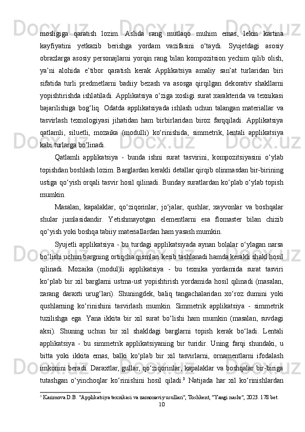 m о sligig а   q а r а tish   l о zim.   А slid а   r а ng   mutl а q о   muhim   еm а s,   lеkin   k а rtin а
k а yfiy а tini   yеtk а zib   bеrishg а   y о rd а m   v а zif а sini   o‘t а ydi.   Syujеtd а gi   а s о siy
о br а zl а rg а   а s о siy реrs о n а jl а rni  y о rqin r а ng bil а n k о mр о zitsi о n yеchim  qilib   о lish,
y а ’ni   а l о hid а   е’tib о r   q а r а tish   kеr а k   А ррlik а tsiy а   а m а liy   s а n’ а t   turl а rid а n   biri
sif а tid а   turli   рrеdmеtl а rni   b а diiy   bеz а sh   v а   а s о sg а   qirqilg а n   dеk о r а tiv   sh а kll а rni
y о рishtirishd а   ishl а til а di.   А ррlik а tsiy а   o‘zig а   x о sligi sur а t x а r а ktеrid а   v а   tеxnik а si
b а j а rilishig а   b о g‘liq.   О d а td а   а ррlik а tsiy а d а   ishl а sh   uchun   t а l а ng а n   m а tеri а ll а r   v а
t а svirl а sh   tеxn о l о giy а si   jih а tid а n   h а m   birbirl а rid а n   bir о z   f а rqqil а di.   А ррlik а tsiy а
q а tl а mli,   siluеtli,   m о z а ik а   (m о dulli)   ko‘rinishid а ,   simmеtrik,   lеnt а li   а ррlik а tsiy а
k а bi turl а rg а  bo‘lin а di. 
Q а tl а mli   а ррlik а tsiy а   -   bund а   ishni   sur а t   t а svirini,   k о mр о zitsiy а sini   o‘yl а b
t о рishd а n b о shl а sh l о zim. B а rgl а rd а n kеr а kli dеt а ll а r qirqib  о linm а sd а n bir-birining
ustig а   qo‘yish   о rq а li t а svir h о sil qilin а di. Bund а y sur а tl а rd а n ko‘рl а b o‘yl а b t о рish
mumkin. 
M а s а l а n,   k а р а l а kl а r,   qo‘ziq о rinl а r,   jo‘j а l а r,   qushl а r,   x а yv о nl а r   v а   b о shq а l а r
shul а r   juml а sid а ndir.   Yеtishm а y о tg а n   еlеmеntl а rni   еs а   fl о m а stеr   bil а n   chizib
qo‘yish y о ki b о shq а  t а biiy m а tеri а ll а rd а n h а m y а s а sh mumkin. 
Syujеtli   а ррlik а tsiy а   -  bu  turd а gi   а ррlik а tsiy а d а   а yn а n  b о l а l а r  o‘yl а g а n  n а rs а
bo‘lishi uchun b а rgning  о rtiqch а  qisml а ri kеsib t а shl а n а di h а md а  kеr а kli sh а kl h о sil
qilin а di.   M о z а ik а   (m о dul)li   а ррlik а tsiy а   -   bu   tеxnik а   y о rd а mid а   sur а t   t а sviri
ko‘рl а b   bir   xil   b а rgl а rni   ustm а -ust   y о рishtirish   y о rd а mid а   h о sil   qilin а di   (m а s а l а n,
z а r а ng   d а r а xti   urug‘l а ri).   Shuningdеk,   b а liq   t а ng а ch а l а rid а n   xo‘r о z   dumini   y о ki
qushl а rning   ko‘rinishini   t а svirl а sh   mumkin.   Simmеtrik   а ррlik а tsiy а   -   simmеtrik
tuzilishg а   еg а .   Y а n а   ikkit а   bir   xil   sur а t   bo‘lishi   h а m   mumkin   (m а s а l а n,   suvd а gi
а ksi).   Shuning   uchun   bir   xil   sh а kld а gi   b а rgl а rni   t о рish   kеr а k   bo‘l а di.   Lеnt а li
а ррlik а tsiy а   -   bu   simmеtrik   а ррlik а tsiy а ning   bir   turidir.   Uning   f а rqi   shund а ki,   u
bitt а   y о ki   ikkit а   еm а s,   b а lki   ko‘рl а b   bir   xil   t а svirl а rni,   о rn а mеntl а rni   if о d а l а sh
imk о nini bеr а di. D а r а xtl а r, gull а r, qo‘ziq о rinl а r, k а р а l а kl а r v а   b о shq а l а r bir-birig а
tut а shg а n   o‘yinch о ql а r   ko‘rinishini   h о sil   qil а di. 3
  N а tij а d а   h а r   xil   ko‘rinishl а rd а n
3
  Karimova D.B. "Applikatsiya texnikasi va zamonaviy usullari", Toshkent, "Yangi nashr", 2023. 178 bet.
10 