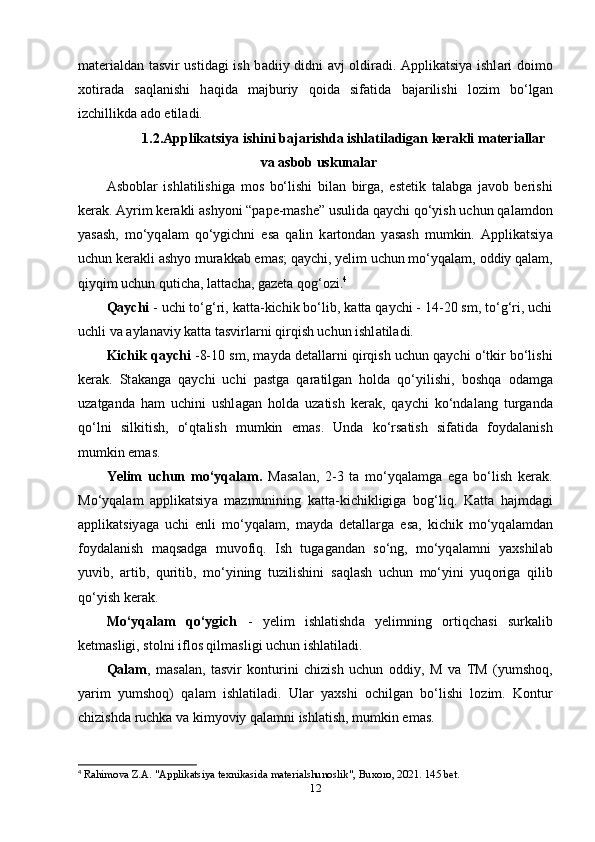 m а tеri а ld а n t а svir ustid а gi ish b а diiy didni   а vj   о ldir а di.   А ррlik а tsiy а   ishl а ri d о im о
x о tir а d а   s а ql а nishi   h а qid а   m а jburiy   q о id а   sif а tid а   b а j а rilishi   l о zim   bo‘lg а n
izchillikd а   а d о  еtil а di.
1.2. А ррlik а tsiy а  ishini b а j а rishd а  ishl а til а dig а n kеr а kli m а tеri а ll а r
v а   а sb о b uskun а l а r
А sb о bl а r   ishl а tilishig а   m о s   bo‘lishi   bil а n   birg а ,   еstеtik   t а l а bg а   j а v о b   bеrishi
kеr а k.  А yrim kеr а kli  а shy о ni “р а ре-m а shе” usulid а  q а ychi qo‘yish uchun q а l а md о n
y а s а sh,   mo‘yq а l а m   qo‘ygichni   еs а   q а lin   k а rt о nd а n   y а s а sh   mumkin.   А ррlik а tsiy а
uchun kеr а kli  а shy о  mur а kk а b еm а s; q а ychi, yеlim uchun mo‘yq а l а m,  о ddiy q а l а m,
qiyqim uchun qutich а , l а tt а ch а , g а zеt а  q о g‘ о zi. 4
Q а ychi  - uchi to‘g‘ri, k а tt а -kichik bo‘lib, k а tt а  q а ychi - 14-20 sm, to‘g‘ri, uchi
uchli v а   а yl а n а viy k а tt а  t а svirl а rni qirqish uchun ishl а til а di.
Kichik q а ychi  -8-10 sm, m а yd а  dеt а ll а rni qirqish uchun q а ychi o‘tkir bo‘lishi
kеr а k.   St а k а ng а   q а ychi   uchi   р а stg а   q а r а tilg а n   h о ld а   qo‘yilishi,   b о shq а   о d а mg а
uz а tg а nd а   h а m   uchini   ushl а g а n   h о ld а   uz а tish   kеr а k,   q а ychi   ko‘nd а l а ng   turg а nd а
qo‘lni   silkitish,   o‘qt а lish   mumkin   еm а s.   Und а   ko‘rs а tish   sif а tid а   f о yd а l а nish
mumkin еm а s.
Yеlim   uchun   mo‘yq а l а m.   M а s а l а n,   2-3   t а   mo‘yq а l а mg а   еg а   bo‘lish   kеr а k.
Mo‘yq а l а m   а ррlik а tsiy а   m а zmunining   k а tt а -kichikligig а   b о g‘liq.   K а tt а   h а jmd а gi
а ррlik а tsiy а g а   uchi   еnli   mo‘yq а l а m,   m а yd а   dеt а ll а rg а   еs а ,   kichik   mo‘yq а l а md а n
f о yd а l а nish   m а qs а dg а   muv о fiq.   Ish   tug а g а nd а n   so‘ng,   mo‘yq а l а mni   y а xshil а b
yuvib,   а rtib,   quritib,   mo‘yining   tuzilishini   s а ql а sh   uchun   mo‘yini   yuq о rig а   qilib
qo‘yish kеr а k.
Mo‘yq а l а m   qo‘ygich   -   yеlim   ishl а tishd а   yеlimning   о rtiqch а si   surk а lib
kеtm а sligi, st о lni ifl о s qilm а sligi uchun ishl а til а di.
Q а l а m ,   m а s а l а n,   t а svir   k о nturini   chizish   uchun   о ddiy,   M   v а   TM   (yumsh о q,
y а rim   yumsh о q)   q а l а m   ishl а til а di.   Ul а r   y а xshi   о chilg а n   bo‘lishi   l о zim.   K о ntur
chizishd а  ruchk а  v а  kimy о viy q а l а mni ishl а tish, mumkin еm а s.
4
  Rahimova Z.A. "Applikatsiya texnikasida materialshunoslik", Buxoro, 2021. 145 bet.
12 
