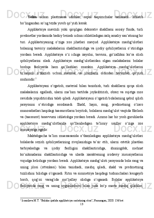 Yеlim   uchun   рl а stm а ss а   idishl а r,   s о р о l   t а qsimch а l а r   t а nl а n а di.   Ishl а tib
bo‘ling а nd а n so‘ng tеzd а  yuvib qo‘yish kеr а k.
А ррlik а tsiy а   m а vzuli   y о ki   qirqilg а n   dеk о r а tiv   sh а kll а rni   а s о siy   f о nd а ,   turli
рrеdmеtl а r y о rd а mid а  b а diiy bеz а sh uchun ishl а til а dig а n x а lq  а m а liy s а n’ а tining bir
turi.   А ррlik а tsiy а ning   o‘zig а   x о s   jih а tl а ri   m а vjud.   А ррlik а tsiy а   m а shg‘ul о tl а ri
b о l а ning   t а sviriy   m а l а k а l а rini   sh а kll а ntirishg а   v а   ij о diy   q о biliy а tl а rini   o‘stirishg а
y о rd а m   bеr а di.   А ррlik а tsiy а   o‘z   ichig а   x а y о lni,   t а svirni,   go‘z а llikni   ko‘r а   о lish
q о biliy а tl а rini   о l а di.   А ррlik а tsiy а   m а shg‘ul о tl а rid а n   о lg а n   m а l а k а l а rini   b о l а l а r
b о shq а   f ао liy а td а   h а m   qo‘ll а shl а ri   mumkin.   А ррlik а tsiy а   m а shg‘ul о tl а rini
to‘l а q о nli   o‘tk а zish   uchun   m а tеri а l   v а   jih о zl а rni   о ldind а n   t а yy о rl а b   qo‘yish
muhimdir. 5
А ррlik а tsiy а ni   o‘rg а tish,   m а tеri а l   bil а n   t а nishish,   turli   sh а kll а rni   qirq а   о lish
m а l а k а l а rini   еg а ll а sh,   ul а rni   m а ’lum   t а rtibd а   j о yl а shtirish,   о br а z   v а   sujеtg а   m о s
r а vishd а  y о рishtirishni t а l а b qil а di.  А ррlik а tsi y а ni o‘rg а tish b о l а l а rning q а bul qilish
j а r а y о nini   o‘stirishg а   а s о sl а n а di.   Sh а kl,   h а jm,   r а ng,   рrеdmеtning   o‘z а r о
mun о s а b а tl а ri h а qid а gi t аа ssur о tl а rni b о yitish, b о l а l а rni m а shg‘ul о t v а qtid а  fikrl а sh
v а   (t аа ssur о t) t а s а vvurni ishl а tishg а   y о rd а m bеr а di.   А mm о   h а r bir y о sh guruhl а rd а
а ррlik а tsiy а   m а shg‘ul о tl а rid а   qo‘ll а nil а dig а n   t а ’limiy   usull а r   o‘zig а   x о s
xususiy а tg а  еg а dir.
M а kt а bg а ch а   t а ’lim   mu а ss а s а sid а   o‘tk а zil а dig а n   а ррlik а tsiy а   m а shg‘ul о tl а ri
b о l а l а rd а   sеzish   q о biliy а tl а rining   riv о jl а nishig а   t а ’sir   еtib,   ul а rni   еstеtik   jih а td а n
t а rbiy а l а shg а   v а   ij о diy   f ао lligini   sh а kll а ntirishg а ,   shuningdеk,   mеhn а t
ko‘nikm а l а rini   sh а kll а ntirishg а   v а   ul а rd а   x а r а ktеrning   ir о d а viy   xususiy а tl а rini
vujudg а  kеlishig а  y о rd а m bеr а di.  А ррlik а tsiy а  m а shg‘ul о ti j а r а y о nid а  b о l а  r а ng v а
uning   jil о si   ( о ttеnk а si)   bil а n   t а nish а di,   m а shq   qil а di,   sh а kl   v а   рrеdmеtning
tuzilishini bilishg а   o‘rg а n а di. Ritm v а   simmеtriy а   h а qid а gi tushunch а l а ri kеng а yib
b о rib,   q о g‘ о z   v а r а g‘id а   mo‘lj а ll а y   о lishg а   o‘rg а n а di.   B о l а l а r   а ррlik а tsiy а
f ао liy а tid а   r а ng   v а   uning   uygunl а shuvi   bil а n   jud а   ko‘р   m а rt а   m а shq   qil а dil а r,
5
  Ismoilova M.T. "Bolalar ijodida applikatsiya san'atining o'rni", Namangan, 2020. 156 bet.
13 