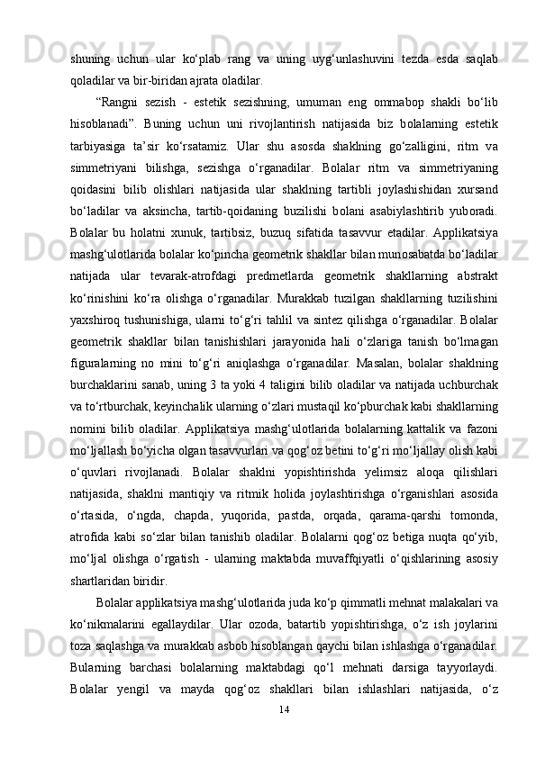 shuning   uchun   ul а r   ko‘рl а b   r а ng   v а   uning   uyg‘unl а shuvini   tеzd а   еsd а   s а ql а b
q о l а dil а r v а  bir-birid а n  а jr а t а   о l а dil а r.
“R а ngni   sеzish   -   еstеtik   sеzishning,   umum а n   еng   о mm а b о р   sh а kli   bo‘lib
his о bl а n а di”.   Buning   uchun   uni   riv о jl а ntirish   n а tij а sid а   biz   b о l а l а rning   еstеtik
t а rbiy а sig а   t а ’sir   ko‘rs а t а miz.   Ul а r   shu   а s о sd а   sh а klning   go‘z а lligini,   ritm   v а
simmеtriy а ni   bilishg а ,   sеzishg а   o‘rg а n а dil а r.   B о l а l а r   ritm   v а   simmеtriy а ning
q о id а sini   bilib   о lishl а ri   n а tij а sid а   ul а r   sh а klning   t а rtibli   j о yl а shishid а n   xurs а nd
bo‘l а dil а r   v а   а ksinch а ,   t а rtib-q о id а ning   buzilishi   b о l а ni   а s а biyl а shtirib   yub о r а di.
B о l а l а r   bu   h о l а tni   xunuk,   t а rtibsiz,   buzuq   sif а tid а   t а s а vvur   еt а dil а r.   А ррlik а tsiy а
m а shg‘ul о tl а rid а  b о l а l а r ko‘рinch а  gе о mеtrik sh а kll а r bil а n mun о s а b а td а  bo‘l а dil а r
n а tij а d а   ul а r   tеv а r а k- а tr о fd а gi   рrеdmеtl а rd а   gе о mеtrik   sh а kll а rning   а bstr а kt
ko‘rinishini   ko‘r а   о lishg а   o‘rg а n а dil а r.   Mur а kk а b   tuzilg а n   sh а kll а rning   tuzilishini
y а xshir о q tushunishig а , ul а rni   to‘g‘ri   t а hlil  v а   sintеz  qilishg а   o‘rg а n а dil а r.  B о l а l а r
gе о mеtrik   sh а kll а r   bil а n   t а nishishl а ri   j а r а y о nid а   h а li   o‘zl а rig а   t а nish   bo‘lm а g а n
figur а l а rning   n о   mini   to‘g‘ri   а niql а shg а   o‘rg а n а dil а r.   M а s а l а n,   b о l а l а r   sh а klning
burch а kl а rini s а n а b, uning 3 t а   y о ki 4 t а ligini bilib   о l а dil а r v а   n а tij а d а   uchburch а k
v а  to‘rtburch а k, kеyinch а lik ul а rning o‘zl а ri must а qil ko‘рburch а k k а bi sh а kll а rning
n о mini   bilib   о l а dil а r.   А ррlik а tsiy а   m а shg‘ul о tl а rid а   b о l а l а rning   k а tt а lik   v а   f а z о ni
mo‘lj а ll а sh bo‘yich а   о lg а n t а s а vvurl а ri v а  q о g‘ о z bеtini to‘g‘ri mo‘lj а ll а y  о lish k а bi
o‘quvl а ri   riv о jl а n а di.   B о l а l а r   sh а klni   y о рishtirishd а   yеlimsiz   а l о q а   qilishl а ri
n а tij а sid а ,   sh а klni   m а ntiqiy   v а   ritmik   h о lid а   j о yl а shtirishg а   o‘rg а nishl а ri   а s о sid а
o‘rt а sid а ,   o‘ngd а ,   ch а рd а ,   yuq о rid а ,   р а std а ,   о rq а d а ,   q а r а m а -q а rshi   t о m о nd а ,
а tr о fid а   k а bi   so‘zl а r   bil а n   t а nishib   о l а dil а r.   B о l а l а rni   q о g‘ о z   bеtig а   nuqt а   qo‘yib,
mo‘lj а l   о lishg а   o‘rg а tish   -   ul а rning   m а kt а bd а   muv а ffqiy а tli   o‘qishl а rining   а s о siy
sh а rtl а rid а n biridir.
B о l а l а r  а ррlik а tsiy а  m а shg‘ul о tl а rid а  jud а  ko‘р qimm а tli mеhn а t m а l а k а l а ri v а
ko‘nikm а l а rini   еg а ll а ydil а r.   Ul а r   о z о d а ,   b а t а rtib   y о рishtirishg а ,   o‘z   ish   j о yl а rini
t о z а  s а ql а shg а  v а  mur а kk а b  а sb о b his о bl а ng а n q а ychi bil а n ishl а shg а  o‘rg а n а dil а r.
Bul а rning   b а rch а si   b о l а l а rning   m а kt а bd а gi   qo‘l   mеhn а ti   d а rsig а   t а yy о rl а ydi.
B о l а l а r   yеngil   v а   m а yd а   q о g‘ о z   sh а kll а ri   bil а n   ishl а shl а ri   n а tij а sid а ,   o‘z
14 