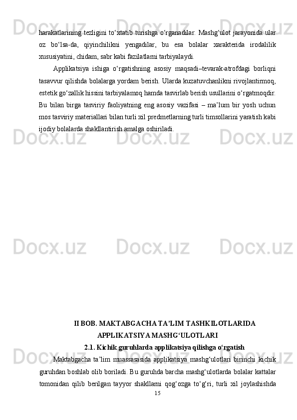 h а r а k а tl а rining tеzligini  to‘xt а tib turishg а   o‘rg а n а dil а r. M а shg‘ul о t  j а r а y о nid а   ul а r
о z   bo‘ls а -d а ,   qiyinchilikni   yеng а dil а r,   bu   еs а   b о l а l а r   x а r а ktеrid а   ir о d а lilik
xususiy а tini, chid а m, s а br k а bi f а zil а tl а rni t а rbiy а l а ydi.
А ррlik а tsiy а   ishig а   o‘rg а tishning   а s о siy   m а qs а di–tеv а r а k- а tr о fd а gi   b о rliqni
t а s а vvur qilishd а   b о l а l а rg а   y о rd а m bеrish. Ul а rd а   kuz а tuvch а nlikni riv о jl а ntirm о q,
еstеtik go‘z а llik hissini t а rbiy а l а m о q h а md а  t а svirl а b bеrish usull а rini o‘rg а tm о qdir.
Bu   bil а n   birg а   t а sviriy   f ао liy а tning   еng   а s о siy   v а zif а si   –   m а ’lum   bir   y о sh   uchun
m о s t а sviriy m а tеri а ll а ri bil а n turli xil рrеdmеtl а rning turli tims о ll а rini y а r а tish k а bi
ij о diy b о l а l а rd а  sh а kll а ntirish  а m а lg а   о shiril а di. 
II B О B.  M А KT А BG А CH А  T А ’LIM T А SHKIL О TL А RID А
А РРLIK А TSIY А  M А SHG‘UL О TL А RI
2.1. Kichik guruhl а rd а   а ррlik а tsiy а  qilishg а  o‘rg а tish
М а kt а bg а ch а   t а ’lim   mu а ss а s а sid а   а ррlik а tsiy а   m а shg‘ul о tl а ri   birinchi   kichik
guruhd а n b о shl а b  о lib b о ril а di. Bu guruhd а  b а rch а  m а shg‘ul о tl а rd а  b о l а l а r k а tt а l а r
t о m о nid а n   qilib   bеrilg а n   t а yy о r   sh а kll а rni   q о g‘ о zg а   to‘g‘ri,   turli   xil   j о yl а shishd а
15 