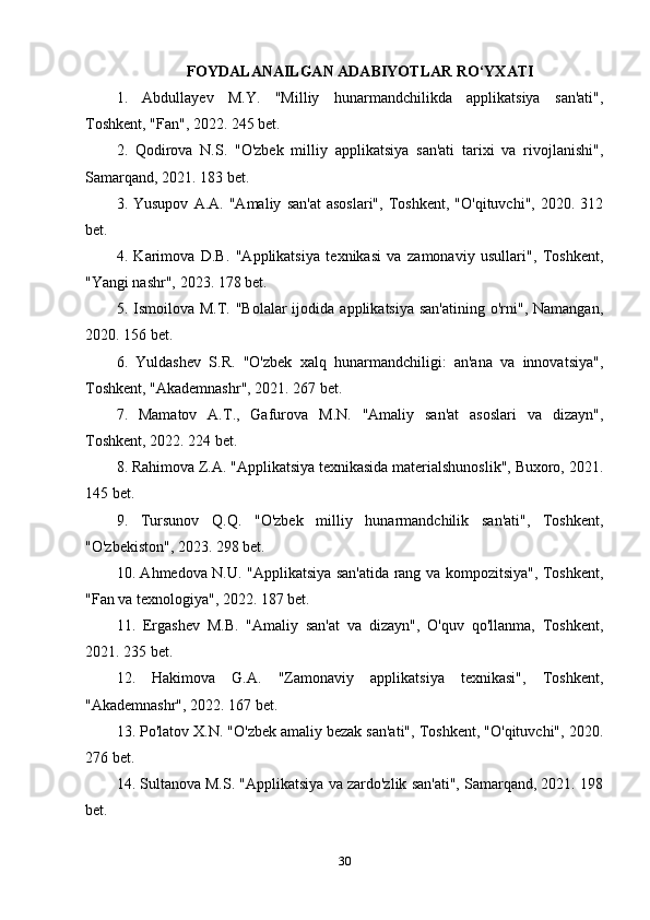 FОYDАLАNАILGАN АDАBIYОTLАR RO‘YXАTI
1.   Abdullayev   M.Y.   "Milliy   hunarmandchilikda   applikatsiya   san'ati",
Toshkent, "Fan", 2022. 245 bet.
2.   Qodirova   N.S.   "O'zbek   milliy   applikatsiya   san'ati   tarixi   va   rivojlanishi",
Samarqand, 2021. 183 bet.
3.  Yusupov   A.A.   "Amaliy   san'at   asoslari",   Toshkent,   "O'qituvchi",   2020.   312
bet.
4.   Karimova   D.B.   "Applikatsiya   texnikasi   va   zamonaviy   usullari",   Toshkent,
"Yangi nashr", 2023. 178 bet.
5. Ismoilova  M.T. "Bolalar  ijodida  applikatsiya  san'atining  o'rni", Namangan,
2020. 156 bet.
6.   Yuldashev   S.R.   "O'zbek   xalq   hunarmandchiligi:   an'ana   va   innovatsiya",
Toshkent, "Akademnashr", 2021. 267 bet.
7.   Mamatov   A.T.,   Gafurova   M.N.   "Amaliy   san'at   asoslari   va   dizayn",
Toshkent, 2022. 224 bet.
8. Rahimova Z.A. "Applikatsiya texnikasida materialshunoslik", Buxoro, 2021.
145 bet.
9.   Tursunov   Q.Q.   "O'zbek   milliy   hunarmandchilik   san'ati",   Toshkent,
"O'zbekiston", 2023. 298 bet.
10. Ahmedova N.U. "Applikatsiya san'atida rang va kompozitsiya", Toshkent,
"Fan va texnologiya", 2022. 187 bet.
11.   Ergashev   M.B.   "Amaliy   san'at   va   dizayn",   O'quv   qo'llanma,   Toshkent,
2021. 235 bet.
12.   Hakimova   G.A.   "Zamonaviy   applikatsiya   texnikasi",   Toshkent,
"Akademnashr", 2022. 167 bet.
13. Po'latov X.N. "O'zbek amaliy bezak san'ati", Toshkent, "O'qituvchi", 2020.
276 bet.
14. Sultanova M.S. "Applikatsiya va zardo'zlik san'ati", Samarqand, 2021. 198
bet.
30 