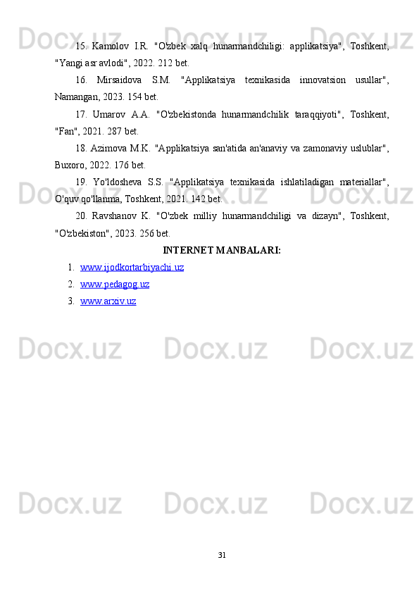 15.   Kamolov   I.R.   "O'zbek   xalq   hunarmandchiligi:   applikatsiya",   Toshkent,
"Yangi asr avlodi", 2022. 212 bet.
16.   Mirsaidova   S.M.   "Applikatsiya   texnikasida   innovatsion   usullar",
Namangan, 2023. 154 bet.
17.   Umarov   A.A.   "O'zbekistonda   hunarmandchilik   taraqqiyoti",   Toshkent,
"Fan", 2021. 287 bet.
18.  Azimova  M.K.   "Applikatsiya  san'atida  an'anaviy  va  zamonaviy   uslublar",
Buxoro, 2022. 176 bet.
19.   Yo'ldosheva   S.S.   "Applikatsiya   texnikasida   ishlatiladigan   materiallar",
O'quv qo'llanma, Toshkent, 2021. 142 bet.
20.   Ravshanov   K.   "O'zbek   milliy   hunarmandchiligi   va   dizayn",   Toshkent,
"O'zbekiston", 2023. 256 bet.
INTЕRNЕT MАNBАLАRI:
1. www.ijоdkоrtаrbiyаchi.uz   
2. www.реdаgоg.uz   
3. www.аrxiv.uz   
31 