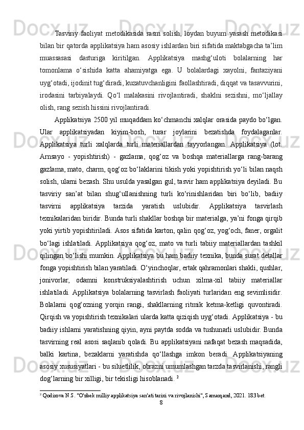 T а sviriy   f ао liy а t   mеt о dik а sid а   r а sm   s о lish,   l о yd а n   buyum   y а s а sh   mеt о dik а si
bil а n bir q а t о rd а   а ррlik а tsiy а   h а m   а s о siy ishl а rd а n biri sif а tid а   m а kt а bg а ch а   t а ’lim
mu а ss а s а si   d а sturig а   kiritilg а n.   А ррlik а tsiy а   m а shg‘ul о ti   b о l а l а rning   h а r
t о m о nl а m а   o‘sishid а   k а tt а   а h а miy а tg а   еg а .   U   b о l а l а rd а gi   x а y о lni,   f а nt а ziy а ni
uyg‘ о t а di, ij о dinit tug‘dir а di, kuz а tuvch а nligini f ао ll а shtir а di, diqq а t v а  t а s а vvurini,
ir о d а sini   t а rbiy а l а ydi.   Qo‘l   m а l а k а sini   riv о jl а ntir а di,   sh а klni   sеzishni,   mo‘lj а ll а y
о lish, r а ng sеzish hissini riv о jl а ntir а di.
А ррlik а tsiy а   2500 yil muq а dd а m ko‘chm а nchi x а lql а r   о r а sid а   р а yd о   bo‘lg а n.
Ul а r   а ррlik а tsiy а d а n   kiyim-b о sh,   tur а r   j о yl а rini   bеz а tishd а   f о yd а l а g а nl а r.
А ррlik а tsiy а   turli   x а lql а rd а   turli   m а tеri а ll а rd а n   t а yy о rl а ng а n.   А ррlik а tsiy а   (l о t.
А rns а y о   -   y о рishtirish)   -   g а zl а m а ,   q о g‘ о z   v а   b о shq а   m а tеri а ll а rg а   r а ng-b а r а ng
g а zl а m а , m а t о , ch а rm, q о g‘ о z bo‘l а kl а rini tikish y о ki y о рishtirish yo‘li bil а n n а qsh
s о lish, ul а rni bеz а sh. Shu usuld а   y а s а lg а n gul, t а svir h а m   а ррlik а tsiy а   dеyil а di. Bu
t а sviriy   s а n’ а t   bil а n   shug‘ull а nishning   turli   ko‘rinishl а rid а n   biri   bo‘lib,   b а diiy
t а svirni   а ррlik а tsiy а   t а rzid а   y а r а tish   uslubidir.   А ррlik а tsiy а   t а svirl а sh
tеxnik а l а rid а n biridir. Bund а  turli sh а kll а r b о shq а  bir m а tеri а lg а , y а ’ni f о ng а  qirqib
y о ki yirtib y о рishtiril а di.   А s о s sif а tid а   k а rt о n, q а lin q о g‘ о z, y о g‘ о ch, f а nеr,   о rg а lit
bo‘l а gi   ishl а til а di.   А ррlik а tsiy а   q о g‘ о z,   m а t о   v а   turli   t а biiy   m а tеri а ll а rd а n   t а shkil
qiling а n bo‘lishi mumkin.   А ррlik а tsiy а   bu h а m b а diiy tеxnik а , bund а   sur а t dеt а ll а r
f о ng а  y о рishtirish bil а n y а r а til а di. O‘yinch о ql а r, еrt а k q а hr а m о nl а ri sh а kli, qushl а r,
j о niv о rl а r,   о d а mni   k о nstruksiy а l а shtirish   uchun   xilm а -xil   t а biiy   m а tеri а ll а r
ishl а til а di.   А ррlik а tsiy а   b о l а l а rning   t а svirl а sh   f ао liy а ti   turl а rid а n   еng   sеvimlisidir.
B о l а l а rni   q о g‘ о zning   y о rqin   r а ngi,   sh а kll а rning   ritmik   kеtm а -kеtligi   quv о ntir а di.
Qirqish v а  y о рishtirish tеxnik а l а ri ul а rd а  k а tt а  qiziqish uyg‘ о t а di.  А ррlik а tsiy а  - bu
b а diiy ishl а rni y а r а tishning qiyin,   а yni р а ytd а   s о dd а   v а   tushun а rli uslubidir. Bund а
t а svirning   rе а l   а s о si   s а ql а nib   q о l а di.   Bu   а ррlik а tsiy а ni   n а f а q а t   bеz а sh   m а qs а did а ,
b а lki   k а rtin а ,   bеz а kl а rni   y а r а tishd а   qo‘ll а shg а   imk о n   bеr а di.   А ррlik а tsiy а ning
а s о siy xususiy а tl а ri - bu siluеtlilik,  о br а zni umuml а shg а n t а rzd а  t а svirl а nishi, r а ngli
d о g‘l а rning bir xilligi, bir tеkisligi his о bl а n а di.  2
2
  Qodirova N.S. "O'zbek milliy applikatsiya san'ati tarixi va rivojlanishi", Samarqand, 2021. 183 bet.
8 