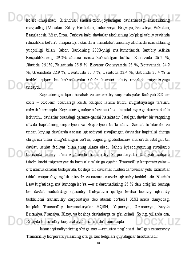 ko rib   chiqishadi.   Birinchisi,   aholisi   zich   joylashgan   davlatlardagi   ishsizlikningʻ
mavjudligi (Masalan: Xitoy, Hindiston, Indoneziya, Nigeriya, Braziliya, Pokiston,
Bangladesh, Misr, Eron, Turkiya kabi davlatlar aholisining ko pligi tabiiy ravishda	
ʻ
ishsizlikni keltirib chiqaradi). Ikkinchisi, mamlakat umumiy aholisida ishsizlikning
yuqoriligi   bilan.   Jahon   Bankining   2020-yilgi   ma‘lumotlarida   Janubiy   Afrika
Respublikasing   29.2%   aholisi   ishsiz   ko rsatilgan   bo lsa,   Kosovoda   26.2   %,	
ʻ ʻ
Jibutida   26.1%,   Falastinda   25.9   %,   Ekvator   Gvineyasida   25   %,   Botsvanada   24.9
%,  Grenadada   22.9  %,  Esvatinida  22.7  %,  Lesotoda  22.4  %,  Gabonda  20.4  %   ni
tashkil   qilgan   bu   ko rsatkichlar   ishchi   kuchini   tabiiy   ravishda   migratsiyaga	
ʻ
undaydi.
Kapitalning xalqaro harakati va tarnsmilliy korporatsiyalar faoliyati XX-asr
oxiri   –   XXI-asr   boshlariga   kelib,   xalqaro   ishchi   kuchi   migratsiyasiga   ta‘sirini
oshirib bormoqda. Kapitalning xalqaro harakati bu – kapital egasiga daromad olib
keluvchi, davlatlar orasidagi qarama-qarshi harakatdir. Istalgan davlat bir vaqtning
o zida   kapitalning   importyori   va   eksportyori   bo’la   oladi.   Sanoat   to ntarishi   va	
ʻ ʻ
undan   keying   davrlarda   asosan   iqtisodiyoti   rivojlangan   davlatlar   kapitalni   chetga
chiqarish  bilan  shug ullangan  bo lsa,  bugungi   globallashuv  sharoitida  istalgan  bir	
ʻ ʻ
davlat,   ushbu   faoliyat   bilan   shug ullana   oladi.   Jahon   iqtisodiyotining   rivojlanib	
ʻ
borishida   asosiy   o rin   egallovchi   transmilliy   korporatsiyalar   faoliyati   xalqaro	
ʻ
ishchi kuchi migratsiyasida ham o z ta‘siriga egadir. Transmilliy korporatsiyalar –	
ʻ
o z mamlakatidan tashqarida, boshqa bir davlatlar hududida tovarlar yoki xizmatlar	
ʻ
ishlab chiqarishga egalik qiluvchi va nazorat etuvchi iqtisodiy tashkilotdir. Black‘s
Law lug atidagi ma‘lumotga ko ra ―o z daromadining 25 % dan ortig ini boshqa	
ʻ ʻ ʻ ʻ
bir   davlat   hududidagi   iqtisodiy   faoliyatdan   qo lga   kiritsa   bunday   iqtisodiy	
ʻ
tashkilotni   transmilliy   korporatsiya   deb   atasak   bo ladi .   XXI   asrda   dunyodagi
ʻ ‖
ko plab   Transmilliy   korporatsiyalar   AQSH,   Yaponiya,   Germaniya,   Buyuk	
ʻ
Britaniya, Fransiya, Xitoy, va boshqa davlatlarga to g ri keladi. So ngi yillarda esa,	
ʻ ʻ ʻ
Xitoyda transmilliy korporatsiyalar soni oshib bormoqda.
Jahon iqtisodiyotining o’ziga xos ―umurtqa pog’onasi  bo’lgan zamonaviy	
‖
Transmilliy korporatsiyalarning o ziga xos belgilari quyidagilar hisoblanadi:	
ʻ
10 