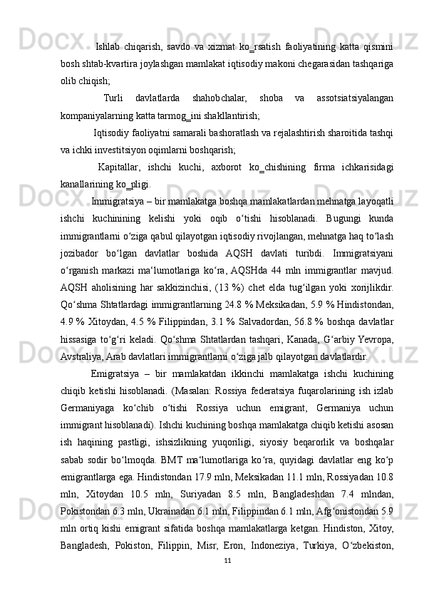   Ishlab   chiqarish,   savdo   va   xizmat   ko‗rsatish   faoliyatining   katta   qismini
bosh shtab-kvartira joylashgan mamlakat iqtisodiy makoni chegarasidan tashqariga
olib chiqish;
  Turli   davlatlarda   shahobchalar,   shoba   va   assotsiatsiyalangan
 ʻ
kompaniyalarning katta tarmog‗ini shakllantirish;
 Iqtisodiy faoliyatni samarali bashoratlash va rejalashtirish sharoitida tashqi

va ichki investitsiyon oqimlarni boshqarish;
  Kapitallar,   ishchi   kuchi,   axborot   ko‗chishining   firma   ichkarisidagi

kanallarining ko‗pligi.
Immigratsiya – bir mamlakatga boshqa mamlakatlardan mehnatga layoqatli
ishchi   kuchinining   kelishi   yoki   oqib   o tishi   hisoblanadi.   Bugungi   kunda	
ʻ
immigrantlarni o ziga qabul qilayotgan iqtisodiy rivojlangan, mehnatga haq to lash	
ʻ ʻ
jozibador   bo lgan   davlatlar   boshida   AQSH   davlati   turibdi.   Immigratsiyani	
ʻ
o rganish   markazi   ma‘lumotlariga   ko ra,  AQSHda   44   mln   immigrantlar   mavjud.	
ʻ ʻ
AQSH   aholisining   har   sakkizinchisi,   (13   %)   chet   elda   tug ilgan   yoki   xorijlikdir.	
ʻ
Qo shma Shtatlardagi immigrantlarning 24.8 % Meksikadan, 5.9 % Hindistondan,	
ʻ
4.9 % Xitoydan, 4.5 %  Filippindan, 3.1 % Salvadordan, 56.8 % boshqa davlatlar
hissasiga   to g ri   keladi.   Qo shma   Shtatlardan   tashqari,   Kanada,   G arbiy  Yevropa,	
ʻ ʻ ʻ ʻ
Avstraliya, Arab davlatlari immigrantlarni o ziga jalb qilayotgan davlatlardir.	
ʻ
Emigratsiya   –   bir   mamlakatdan   ikkinchi   mamlakatga   ishchi   kuchining
chiqib   ketishi   hisoblanadi.   (Masalan:   Rossiya   federatsiya   fuqarolarining   ish   izlab
Germaniyaga   ko chib   o tishi   Rossiya   uchun   emigrant,   Germaniya   uchun	
ʻ ʻ
immigrant hisoblanadi). Ishchi kuchining boshqa mamlakatga chiqib ketishi asosan
ish   haqining   pastligi,   ishsizlikning   yuqoriligi,   siyosiy   beqarorlik   va   boshqalar
sabab   sodir   bo lmoqda.   BMT   ma‘lumotlariga   ko ra,   quyidagi   davlatlar   eng   ko p	
ʻ ʻ ʻ
emigrantlarga ega. Hindistondan 17.9 mln, Meksikadan 11.1 mln, Rossiyadan 10.8
mln,   Xitoydan   10.5   mln,   Suriyadan   8.5   mln,   Bangladeshdan   7.4   mlndan,
Pokistondan 6.3 mln, Ukrainadan 6.1 mln, Filippindan 6.1 mln, Afg onistondan 5.9	
ʻ
mln ortiq kishi   emigrant  sifatida  boshqa  mamlakatlarga  ketgan.  Hindiston, Xitoy,
Bangladesh,   Pokiston,   Filippin,   Misr,   Eron,   Indoneziya,   Turkiya,   O zbekiston,	
ʻ
11 