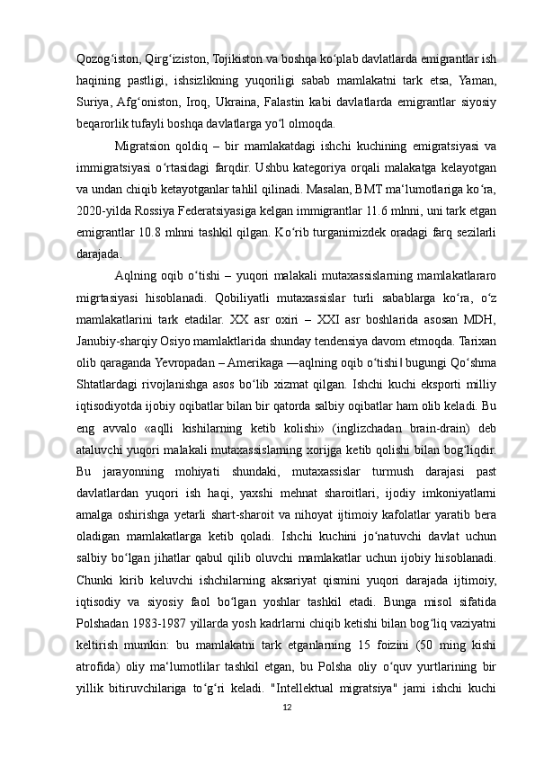 Qozog iston, Qirg iziston, Tojikiston va boshqa ko plab davlatlarda emigrantlar ishʻ ʻ ʻ
haqining   pastligi,   ishsizlikning   yuqoriligi   sabab   mamlakatni   tark   etsa,   Yaman,
Suriya,  Afg oniston,   Iroq,   Ukraina,   Falastin   kabi   davlatlarda   emigrantlar   siyosiy	
ʻ
beqarorlik tufayli boshqa davlatlarga yo l olmoqda.	
ʻ
Migratsion   qoldiq   –   bir   mamlakatdagi   ishchi   kuchining   emigratsiyasi   va
immigratsiyasi   o rtasidagi   farqdir.   Ushbu   kategoriya   orqali   malakatga   kelayotgan	
ʻ
va undan chiqib ketayotganlar tahlil qilinadi. Masalan, BMT ma‘lumotlariga ko ra,	
ʻ
2020-yilda Rossiya Federatsiyasiga kelgan immigrantlar 11.6 mlnni, uni tark etgan
emigrantlar  10.8 mlnni tashkil  qilgan. Ko rib turganimizdek oradagi  farq sezilarli	
ʻ
darajada.
Aqlning   oqib   o tishi   –   yuqori   malakali   mutaxassislarning   mamlakatlararo	
ʻ
migrtasiyasi   hisoblanadi.   Qobiliyatli   mutaxassislar   turli   sabablarga   ko ra,   o z	
ʻ ʻ
mamlakatlarini   tark   etadilar.   XX   asr   oxiri   –   XXI   asr   boshlarida   asosan   MDH,
Janubiy-sharqiy Osiyo mamlaktlarida shunday tendensiya davom etmoqda. Tarixan
olib qaraganda Yevropadan – Amerikaga ―aqlning oqib o tishi  bugungi Qo shma	
ʻ ‖ ʻ
Shtatlardagi   rivojlanishga   asos   bo lib   xizmat   qilgan.   Ishchi   kuchi   eksporti   milliy	
ʻ
iqtisodiyotda ijobiy oqibatlar bilan bir qatorda salbiy oqibatlar ham olib keladi. Bu
eng   avvalo   «aqlli   kishilarning   ketib   kolishi»   (inglizchadan   brain-drain)   deb
ataluvchi yuqori malakali mutaxassislarning xorijga ketib qolishi  bilan bog liqdir.	
ʻ
Bu   jarayonning   mohiyati   shundaki,   mutaxassislar   turmush   darajasi   past
davlatlardan   yuqori   ish   haqi,   yaxshi   mehnat   sharoitlari,   ijodiy   imkoniyatlarni
amalga   oshirishga   yetarli   shart-sharoit   va   nihoyat   ijtimoiy   kafolatlar   yaratib   bera
oladigan   mamlakatlarga   ketib   qoladi.   Ishchi   kuchini   jo natuvchi   davlat   uchun	
ʻ
salbiy   bo lgan   jihatlar   qabul   qilib   oluvchi   mamlakatlar   uchun   ijobiy   hisoblanadi.	
ʻ
Chunki   kirib   keluvchi   ishchilarning   aksariyat   qismini   yuqori   darajada   ijtimoiy,
iqtisodiy   va   siyosiy   faol   bo lgan   yoshlar   tashkil   etadi.   Bunga   misol   sifatida	
ʻ
Polshadan 1983-1987 yillarda yosh kadrlarni chiqib ketishi bilan bog liq vaziyatni	
ʻ
keltirish   mumkin:   bu   mamlakatni   tark   etganlarning   15   foizini   (50   ming   kishi
atrofida)   oliy   ma‘lumotlilar   tashkil   etgan,   bu   Polsha   oliy   o quv   yurtlarining   bir	
ʻ
yillik   bitiruvchilariga   to g ri   keladi.   "Intellektual   migratsiya"   jami   ishchi   kuchi	
ʻ ʻ
12 