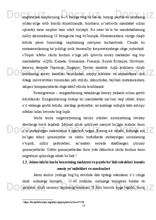 migratsiyasi miqdorining 3—5 foiziga teng bo lsa-da, hozirgi paytda bu ulushningʻ
yildan-yilga   ortib   borishi   kuzatilmoqda,   binobarin   jo natuvchi   mamlakat   uchun	
ʻ
iqtisodiy   zarar   miqdori   ham   oshib   boryapti.   Bu   zarar   ba‘zi   bir   mamlakatlarning
milliy daromadining 10 foizigacha teng bo lmoqda. Mutaxassislarni chetga chiqib	
ʻ
ketishi   jahon   bozoridagi   raqiblarning   mavqeini   kuchaytiradi,   Chunki   bu
mutaxassislarning ko pchiligi  yirik transmilliy  korporatsiyalarga  ishga  joylashadi.	
ʻ
«Yuqori   sifatli»   ishchi   kuchini   o ziga   jalb   qiluvchi   asosiy   markazlar   eng   boy	
ʻ
mamlakatlar:  AQSh,   Kanada,   Germaniya,   Fransiya,   Buyuk   Britaniya,   Shvetsiya,
kamroq   darajada   Yaponiya,   Singapur,   Tayvan   sanaladi.   Aqlli   kishilarni   chiqib
ketishining   asosiy   kanallari   birinchidan,   xorijiy   talabalar   va   aspirantlarni   chet
eldagi universitetlari tomonidan jalb etilishi, ikkinchidan, tajribali mutaxassislarni
xalqaro kompaniyalarda ishga taklif etilishi hisoblanadi.
Reemigratsiya – emigrantlarning vatanlariga doimiy yashash uchun qaytib
kelishlaridir.   Emigrantlarning   boshqa   bir   mamlakatda   ma‘lum   vaqt   ishlab,   keyin
o z vataniga qaytib kelishi, ulardagi qadriyatlar, an‘analarga sodiqlik kabi axloqiy	
ʻ
sifatlari bilan bevosita bog liqdir.	
ʻ
Ishchi   kuchi   migratsiyasining   tarixiy   ildizlari   insoniyatning   ibtidoiy
davrlariga   borib   taqaladi.   Mehnat   qilish   qobiliyati   mavjud   bo‘lgan   kishilar   doim
o‘zi   yashayotgan   makonlarini   o‘zgartirib   turgan.   Buning   asl   sababi,   hududga   xos
bo‘lgan   tabiiy   qonuniyatlar   va   ushbu   hududlarda   yashayotgan   insonlarning
e‘tiqodi,   milliy   qadriyatlari,   an‘analari   asosida   shakllangan   ijtimoiy
qonuniyatlardir. Ushbu qonuniyatlardan birisi yoki ikkinchisi ishchi kuchini doim
migratsiya qilinishiga sabab bo‘ladi. 2
1.2. Jahon ishchi kuchi bozorining mohiyati va paydo bo’lish sabablari hamda
asosiy yo’nalishlari va markazlari
Jahon   aholisi   yoshiga   bog’liq   ravishda   ikki   tipdagi   odamlarni   o’z   ichiga
oladi:   mеhnatga   layoqatli   -   15-60   yoshlilar,   mеhnatga   layoqatsiz   bolalar   va
qariyalar. Aholi umumiy hajmining taхminan 70 foizi birinchi tipga tеgishli, biroq
2
 https://bestpublication.org/index.php/iq/article/view/7238
13 