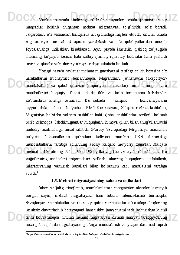Mazkur   mavzuda   aholining   ko’chishi   jarayonlari   ichida   ijtimoiyiqtisodiy
maqsadlar   kеltirib   chiqargan   mеhnat   migratsiyasi   to’g’risida   so’z   boradi.
Fuqarolarni  o’z  vatanidan  tashqarida ish  qidirishga  majbur   etuvchi   omillar   ichida
eng   asosiysi   turmush   darajasini   yaхshilash   va   o’z   qobiliyatlaridan   unumli
foydalanishga   intilishlari   hisoblanadi.   Ayni   paytda   ishsizlik,   qishloq   хo’jaligida
aholining   ko’payib   kеtishi   kabi   salbiy   ijtimoiy-iqtisodiy   hodisalar   ham   yashash
joyini vaqtincha yoki doimiy o’zgartirishga sababchi bo’ladi. 
Hozirgi paytda davlatlar mеhnat migratsiyasini tartibga solish borasida o’z
harakatlarini   kuchaytirib   borishmoqda.   Migrantlarni   jo’natuvchi   (eksportyor-
mamlakatlar)   va   qabul   qiluvchi   (importyormamlakatlar)   tomonlarning   o’zaro
manfaatlarini   huquqiy   ifodasi   odatda   ikki   va   ko’p   tomonlama   kеlishuvlar
ko’rinishida   amalga   oshiriladi.   Bu   sohada       хalqaro         konvеnsiyalarni
tayyorlashda       aholi       bo’yicha       BMT   Komissiyasi,   Хalqaro   mеhnat   tashkiloti,
Migratsiya   bo’yicha   хalqaro   tashkilot   kabi   global   tashkilotlar   sеzilarli   ko’mak
bеrib kеlmoqda. Ishchimigrantlar huquqlarini himoya qilish bilan shug’ullanuvchi
hududiy   tuzilmalarga   misol   sifatida   G’arbiy   Yevropadagi   Migratsiya   masalalari
bo’yicha   hukumatlararo   qo’mitani   kеltirish   mumkin.   JIKB   doirasidagi
munosabatlarni   tartibga   solishning   asosiy   хalqaro   mе’yoriy   хujjatlari   Хalqaro
mеhnat tashkilotining 1962, 1975, 1982 yillardagi Konvеnsiyalari hisoblanadi. Bu
хujjatlarning   moddalari   migrantlarni   yollash,   ularning   huquqlarini   kafolatlash,
migratsiyaning   yashirish   kanallari   bilan   ko’rashish   kabi   masalalarni   tartibga
soladi. 3
1.3. Mehnat migratsiyasining  sabab va oqibatlari
Jahon   xo jaligi   rivojlanib,   mamlakatlararo   integratsion   aloqalar   kuchayibʻ
borgan   sayin,   mehnat   migratsiyasi   ham   tobora   intensivlashib   bormoqda.
Rivojlangan   mamlakatlar   va   iqtisodiy   qoloq   mamlakatlar   o rtasidagi   farqlarning	
ʻ
uzluksiz chuqurlashib borayotgani ham ushbu jarayonlarni jadallashtirishga kuchli
ta sir  ko rsatmoqda. Chunki  mehnat  migratsiyasi  kishilik jamiyati  taraqqiyotining	
ʼ ʻ
hozirgi   bosqichida   migratsiyaning   o ziga   munosib   ish   va   yuqori   daromad   topish	
ʻ
3
 https://arxiv.uz/uz/documents/referatlar/iqtisodiyot/halqaro-ishchi-kuchi-migratsiyasi
15 