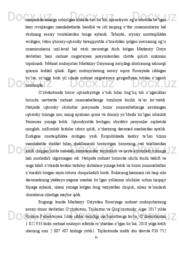 maqsadida amalga oshirilgan alohida turi bo lib, iqtisodiyoti og ir ahvolda bo lganʻ ʻ ʻ
kam   rivojlangan   mamlakatlarda   bandlik   va   ish   haqinig   o tkir   muammolarini   hal	
ʻ
etishning   asosiy   vositalaridan   biriga   aylandi.   Tabiiyki,   siyosiy   mustaqillikka
erishgan, lekin ijtimoiy-iqtisodiy taraqqiyotda o tmishdan qolgan merosning og ir	
ʻ ʻ
muammolarini   uzil-kesil   hal   etish   zaruratiga   duch   kelgan   Markaziy   Osiyo
davlatlari   ham   mehnat   migratsiyasi   jarayonlaridan   chetda   qolish   imkonini
topolmadi. Mehnat muhojirlari Markaziy Osiyoning xorijdagi aholisining salmoqli
qismini   tashkil   qiladi.   Ilgari   muhojirlarning   asosiy   oqimi   Rossiyada   ishlagan
bo’lsa,   so‘nggi   besh   yil   ichida   mehnat   migratsiyasi   geografiyasi   tubdan   o‘zgarib
bormoqda. 
O zbekistonda   bozor   iqtisodiyotiga   o tish   bilan   bog liq   tub   o zgarishlar	
ʻ ʻ ʻ ʻ
birinchi   navbatda   mehnat   munosabatlariga   benihoya   kuchli   ta sir   ko rsatdi.	
ʼ ʻ
Natijada   iqtisodiy   islohotlar   jarayonida   bozor   munosobatlariga   asoslangan
iqtisodiy tizimga xos, uning ajralmas qismi va doimiy yo ldoshi  bo lgan ishsizlik	
ʻ ʻ
fenomeni   yuzaga   keldi.   Iqtisodiyotda   kechgan   obyektiv   jarayonlar   oqibatida
minglab,   millionlab   kishilar   ishsiz   qoldi,   o zlarining   daromad   manbaidan   ajraldi.	
ʻ
Endigina   mustaqillikka   erishgan   yosh   Respublikada   kasbiy   ta lim   tizimi	
ʼ
mamlakatda   shiddat   bilan   shakllananib   borayotgan   bozorning   real   talablaridan
kelib chiqqan holda malakali mutaxassislar tayyorlash va qayta atyyorlash tizimiga
hali   moslashib   ulgurmagan   edi.   Natijada   mehnat   bozorida   ishchi   kuchi   taklifi   va
unga talab o rtasida keskin tarkibiy disbalans yuzaga keldi va bozor munosabatlari	
ʻ
o rnashib borgan sayin tobora chuqurlashib bordi. Bularning hammasi ish haqi oila	
ʻ
daromadining   yakkayu-yagona   manbai   bo lgan   yollanma   ishchilar   uchun   haqiqiy	
ʻ
fojiaga   aylandi,   ularni   yuzaga   kelgan   tang   vaziyatdan   chiqish,   oilani   ta minlash	
ʼ
choralarini izlashga majbur qildi.
Bugungi   kunda   Markaziy   Osiyodan   Rossiyaga   mehnat   muhojirlarining
asosiy donor davlatlari O‘zbekiston, Tojikiston va Qirg‘izistondir. Agar 2017 yilda
Rossiya  Federatsiyasi  Ichki   ishlar   vazirligi  ma lumotlariga   ko ra,  O zbekistondan	
ʼ ʻ ʻ
1 822 933 kishi mehnat muhojiri sifatida ro’yhatdan o’tgan bo lsa, 2018 yilga kelib	
ʻ
ularning   soni   2   007   407   kishiga   yetdi1.   Tojikistonda   xuddi   shu   davrda   936   752
16 