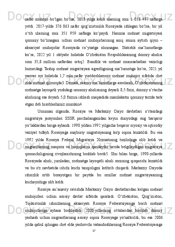 nafar   muhojir   bo‘lgan   bo‘lsa,   2018   yilga   kelib   ularning   soni   1   018   497   nafarga
yetdi.   2017-yilda   376   863   nafar   qirg‘izistonlik   Rossiyada   ishlagan   bo‘lsa,   bir   yil
o‘tib   ularning   soni   351   959   nafarga   ko‘paydi.   Hamma   mehnat   migratsiyasi
qonuniy   bo‘lmagani   uchun   mehnat   muhojirlarining   aniq   sonini   aytish   qiyin   –
aksariyat   muhojirlar   Rossiyada   ro‘yxatga   olinmagan.   Statistik   ma’lumotlarga
ko’ra,   2022   yil   1   oktyabr   holatida   O’zbekiston   Respublikasining   doimiy   aholisi
soni   35,8   million   nafardan   ortiq2.   Bandlik   va   mehnat   munosabatlari   vazirligi
huzuridagi  Tashqi  mehnat  migratsiyasi   agentligining  ma’lumotiga  ko’ra,   2021  yil
yanvar   oyi   holatida   1,7   mln   nafar   yurtdoshlarimiz   mehnat   muhojiri   sifatida   chet
elda mehnat qilmoqda3. Demak, rasmiy ma’lumotlarga asoslanib, O’zbekistonning
mehnatga layoqatli yoshdagi umumiy aholisining deyarli 8,5 foizi, doimiy o’rtacha
aholining esa deyarli 5,0 foizini ishlash maqsadida mamlakatni qonuniy tarzda tark
etgan deb hisoblashimiz mumkin4.
Umuman   olganda,   Rossiya   va   Markaziy   Osiyo   davlatlari   o‘rtasidagi
migratsiya   jarayonlari   SSSR   parchalanganidan   keyin   dunyodagi   eng   barqaror
yo‘laklardan biriga aylandi. 1990 yildan 1992 yilgacha beqaror siyosiy va iqtisodiy
vaziyat   tufayli   Rossiyaga   majburiy   migratsiyaning   ko'p   oqimi   kuzatildi.   Bu   esa
1992   yilda   Rossiya   Federal   Migratsiya   Xizmatining   tuzilishiga   olib   keldi   va
migrantlarning  maqomi   va  huquqlarini   qandaydir   tarzda   belgilaydigan   migratsiya
qonunchiligining   rivojlanishining   boshlab   berdi5.   Shu   bilan   birga,   1990-yillarda
Rossiyada  aholi,  jumladan,   mehnatga  layoqatli   aholi   sonining  qisqarishi   kuzatildi
va   bu   o'z   navbatida   ishchi   kuchi   tanqisligini   keltirib   chiqardi.   Markaziy   Osiyoda
ishsizlik   ortib   borayotgan   bir   paytda   bu   omillar   mehnat   migratsiyasining
kuchayishiga olib keldi.
Rossiya   an’anaviy   ravishda   Markaziy   Osiyo   davlatlaridan   kelgan   mehnat
muhojirlari   uchun   asosiy   davlat   sifatida   qaraladi.   O zbekiston,   Qirg iziston,ʻ ʻ
Tojikistonlik   ishsizlarning   aksariyati   Rossiya   Federatsiyasiga   borib   mehnat
muhojirlariga   aylana   boshlashdi.   2000-yillarning   o'rtalaridan   boshlab   doimiy
yashash   uchun   migrantlarning   asosiy   oqimi   Rossiyaga   yo'naltirildi,   bu   esa   2006
yilda qabul qilingan chet elda yashovchi vatandoshlarning Rossiya Federatsiyasiga
17 