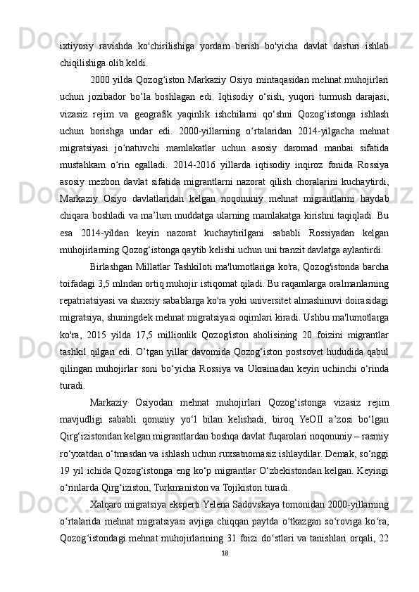 ixtiyoriy   ravishda   ko'chirilishiga   yordam   berish   bo'yicha   davlat   dasturi   ishlab
chiqilishiga olib keldi.
2000 yilda Qozog iston Markaziy Osiyo mintaqasidan mehnat muhojirlariʻ
uchun   jozibador   bo’la   boshlagan   edi.   Iqtisodiy   o‘sish,   yuqori   turmush   darajasi,
vizasiz   rejim   va   geografik   yaqinlik   ishchilarni   qo‘shni   Qozog‘istonga   ishlash
uchun   borishga   undar   edi.   2000-yillarning   o rtalaridan   2014-yilgacha   mehnat	
ʻ
migratsiyasi   jo natuvchi   mamlakatlar   uchun   asosiy   daromad   manbai   sifatida	
ʻ
mustahkam   o rin   egalladi.   2014-2016   yillarda   iqtisodiy   inqiroz   fonida   Rossiya
ʻ
asosiy   mezbon   davlat   sifatida   migrantlarni   nazorat   qilish   choralarini   kuchaytirdi,
Markaziy   Osiyo   davlatlaridan   kelgan   noqonuniy   mehnat   migrantlarini   haydab
chiqara boshladi va ma’lum muddatga ularning mamlakatga kirishni taqiqladi. Bu
esa   2014-yildan   keyin   nazorat   kuchaytirilgani   sababli   Rossiyadan   kelgan
muhojirlarning Qozog‘istonga qaytib kelishi uchun uni tranzit davlatga aylantirdi.
Birlashgan Millatlar Tashkiloti ma'lumotlariga ko'ra, Qozog'istonda barcha
toifadagi 3,5 mlndan ortiq muhojir istiqomat qiladi. Bu raqamlarga oralmanlarning
repatriatsiyasi va shaxsiy sabablarga ko'ra yoki universitet almashinuvi doirasidagi
migratsiya, shuningdek mehnat migratsiyasi oqimlari kiradi. Ushbu ma'lumotlarga
ko'ra,   2015   yilda   17,5   millionlik   Qozog'iston   aholisining   20   foizini   migrantlar
tashkil   qilgan   edi.   O’tgan   yillar   davomida   Qozog‘iston   postsovet   hududida   qabul
qilingan   muhojirlar   soni   bo‘yicha   Rossiya   va   Ukrainadan   keyin   uchinchi   o‘rinda
turadi.
Markaziy   Osiyodan   mehnat   muhojirlari   Qozog‘istonga   vizasiz   rejim
mavjudligi   sababli   qonuniy   yo‘l   bilan   kelishadi,   biroq   YeOII   a’zosi   bo‘lgan
Qirg‘izistondan kelgan migrantlardan boshqa davlat fuqarolari noqonuniy – rasmiy
ro‘yxatdan o‘tmasdan va ishlash uchun ruxsatnomasiz ishlaydilar. Demak, so‘nggi
19 yil ichida Qozog‘istonga eng ko‘p migrantlar  O‘zbekistondan kelgan. Keyingi
o rinlarda Qirg iziston, Turkmaniston va Tojikiston turadi.	
ʻ ʻ
Xalqaro migratsiya eksperti Yelena Sadovskaya tomonidan 2000-yillarning
o rtalarida   mehnat   migratsiyasi   avjiga   chiqqan   paytda   o tkazgan   so roviga   ko ra,
ʻ ʻ ʻ ʻ
Qozog istondagi  mehnat  muhojirlarining 31 foizi do stlari  va tanishlari  orqali, 22	
ʻ ʻ
18 