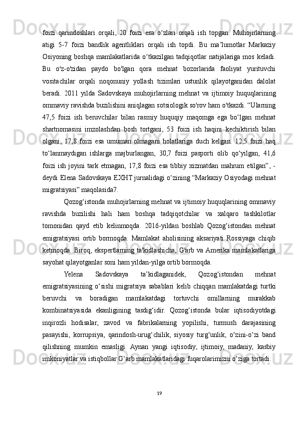 foizi   qarindoshlari   orqali,   20   foizi   esa   o zlari   orqali   ish   topgan.   Muhojirlarningʻ
atigi   5-7   foizi   bandlik   agentliklari   orqali   ish   topdi.   Bu   ma lumotlar   Markaziy	
ʼ
Osiyoning  boshqa   mamlakatlarida  o tkazilgan   tadqiqotlar  natijalariga  mos  keladi.	
ʻ
Bu   o'z-o'zidan   paydo   bo'lgan   qora   mehnat   bozorlarida   faoliyat   yurituvchi
vositachilar   orqali   noqonuniy   yollash   tizimlari   ustunlik   qilayotganidan   dalolat
beradi.   2011   yilda   Sadovskaya   muhojirlarning   mehnat   va   ijtimoiy   huquqlarining
ommaviy ravishda buzilishini aniqlagan sotsiologik so'rov ham o'tkazdi. “Ularning
47,5   foizi   ish   beruvchilar   bilan   rasmiy   huquqiy   maqomga   ega   bo‘lgan   mehnat
shartnomasini   imzolashdan   bosh   tortgani,   53   foizi   ish   haqini   kechiktirish   bilan
olgani,   17,8   foizi   esa   umuman   olmagani   holatlariga   duch   kelgan.   12,5   foizi   haq
to‘lanmaydigan   ishlarga   majburlangan,   30,7   foizi   pasporti   olib   qo‘yilgan,   41,6
foizi   ish   joyini   tark   etmagan,   17,8   foizi   esa   tibbiy   xizmatdan   mahrum   etilgan”,   -
deydi Elena Sadovskaya EXHT jurnalidagi o‘zining “Markaziy Osiyodagi mehnat
migratsiyasi” maqolasida7.
Qozog‘istonda muhojirlarning mehnat va ijtimoiy huquqlarining ommaviy
ravishda   buzilishi   hali   ham   boshqa   tadqiqotchilar   va   xalqaro   tashkilotlar
tomonidan   qayd   etib   kelinmoqda.   2016-yildan   boshlab   Qozog‘istondan   mehnat
emigratsiyasi   ortib   bormoqda.   Mamlakat   aholisining   aksariyati   Rossiyaga   chiqib
ketmoqda. Biroq,  ekspertlarning ta'kidlashicha,  G'arb va  Amerika  mamlakatlariga
sayohat qilayotganlar soni ham yildan-yilga ortib bormoqda.
Yelena   Sadovskaya   ta’kidlaganidek,   Qozog‘istondan   mehnat
emigratsiyasining   o‘sishi   migratsiya   sabablari   kelib   chiqqan   mamlakatdagi   turtki
beruvchi   va   boradigan   mamlakatdagi   tortuvchi   omillarning   murakkab
kombinatsiyasida   ekanligining   tasdig‘idir.   Qozog‘istonda   bular   iqtisodiyotdagi
inqirozli   hodisalar,   zavod   va   fabrikalarning   yopilishi,   turmush   darajasining
pasayishi,   korrupsiya,   qarindosh-urug‘chilik,   siyosiy   turg‘unlik,   o‘zini-o‘zi   band
qilishning   mumkin   emasligi.   Aynan   yangi   iqtisodiy,   ijtimoiy,   madaniy,   kasbiy
imkoniyatlar va istiqbollar G‘arb mamlakatlaridagi fuqarolarimizni o‘ziga tortadi.
19 