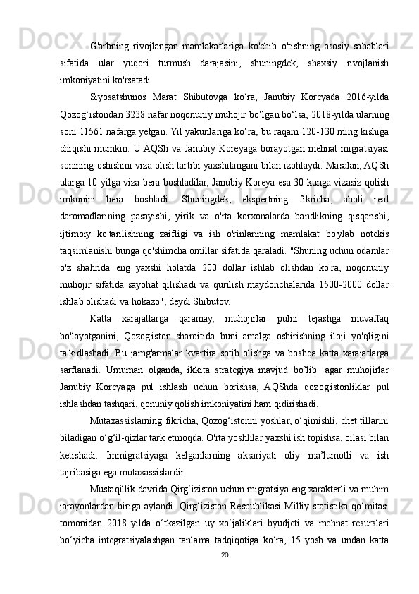 G'arbning   rivojlangan   mamlakatlariga   ko'chib   o'tishning   asosiy   sabablari
sifatida   ular   yuqori   turmush   darajasini,   shuningdek,   shaxsiy   rivojlanish
imkoniyatini ko'rsatadi.
Siyosatshunos   Marat   Shibutovga   ko‘ra,   Janubiy   Koreyada   2016-yilda
Qozog‘istondan 3238 nafar noqonuniy muhojir bo‘lgan bo‘lsa, 2018-yilda ularning
soni 11561 nafarga yetgan. Yil yakunlariga ko‘ra, bu raqam 120-130 ming kishiga
chiqishi  mumkin.  U  AQSh  va  Janubiy  Koreyaga  borayotgan  mehnat  migratsiyasi
sonining oshishini viza olish tartibi yaxshilangani bilan izohlaydi. Masalan, AQSh
ularga 10 yilga viza bera boshladilar, Janubiy Koreya esa 30 kunga vizasiz qolish
imkonini   bera   boshladi.   Shuningdek,   ekspertning   fikricha,   aholi   real
daromadlarining   pasayishi,   yirik   va   o'rta   korxonalarda   bandlikning   qisqarishi,
ijtimoiy   ko'tarilishning   zaifligi   va   ish   o'rinlarining   mamlakat   bo'ylab   notekis
taqsimlanishi bunga qo'shimcha omillar sifatida qaraladi. "Shuning uchun odamlar
o'z   shahrida   eng   yaxshi   holatda   200   dollar   ishlab   olishdan   ko'ra,   noqonuniy
muhojir   sifatida   sayohat   qilishadi   va   qurilish   maydonchalarida   1500-2000   dollar
ishlab olishadi va hokazo", deydi Shibutov.
Katta   xarajatlarga   qaramay,   muhojirlar   pulni   tejashga   muvaffaq
bo'layotganini,   Qozog'iston   sharoitida   buni   amalga   oshirishning   iloji   yo'qligini
ta'kidlashadi.   Bu   jamg'armalar   kvartira   sotib   olishga   va   boshqa   katta   xarajatlarga
sarflanadi.   Umuman   olganda,   ikkita   strategiya   mavjud   bo’lib:   agar   muhojirlar
Janubiy   Koreyaga   pul   ishlash   uchun   borishsa,   AQShda   qozog'istonliklar   pul
ishlashdan tashqari, qonuniy qolish imkoniyatini ham qidirishadi.
Mutaxassislarning fikricha, Qozog‘istonni yoshlar, o‘qimishli, chet tillarini
biladigan o‘g‘il-qizlar tark etmoqda. O'rta yoshlilar yaxshi ish topishsa, oilasi bilan
ketishadi.   Immigratsiyaga   kelganlarning   aksariyati   oliy   ma’lumotli   va   ish
tajribasiga ega mutaxassislardir.
Mustaqillik davrida Qirg‘iziston uchun migratsiya eng xarakterli va muhim
jarayonlardan   biriga   aylandi.   Qirg‘iziston   Respublikasi   Milliy   statistika   qo‘mitasi
tomonidan   2018   yilda   o‘tkazilgan   uy   xo‘jaliklari   byudjeti   va   mehnat   resurslari
bo‘yicha   integratsiyalashgan   tanlama   tadqiqotiga   ko‘ra,   15   yosh   va   undan   katta
20 