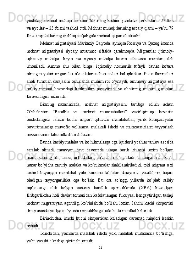 yoshdagi  mehnat  muhojirlari  soni  263 ming kishini, jumladan, erkaklar  – 77 foiz
va ayollar – 23 foizni tashkil etdi. Mehnat muhojirlarining asosiy qismi – ya’ni 79
foizi respublikaning qishloq xo’jaligida mehnat qilgan aholisidir.
Mehnat migratsiyasi Markaziy Osiyoda, ayniqsa Rossiya va Qozog‘istonda
mehnat   migratsiyasi   siyosiy   muammo   sifatida   qaralmoqda.   Migrantlar   ijtimoiy-
iqtisodiy   muhitga,   keyin   esa   siyosiy   muhitga   bosim   o'tkazishi   mumkin,   deb
ishoniladi.   Ammo   shu   bilan   birga,   iqtisodiy   nochorlik   tufayli   davlat   ko'tara
olmagan yukni  migrantlar  o'z oilalari  uchun o'zlari  hal  qiladilar. Pul  o‘tkazmalari
aholi turmush darajasini  oshirishda muhim  rol o‘ynaydi, ommaviy migratsiya esa
milliy   mehnat   bozoridagi   keskinlikni   pasaytiradi   va   aholining   muhim   guruhlari
farovonligini oshiradi.
Bizning   nazarimizda,   mehnat   migratsiyasini   tartibga   solish   uchun
O zbekiston   “Bandlik   va   mehnat   munosabatlari”   vazirligining   bevositaʻ
boshchiligida   ishchi   kuchi   import   qiluvchi   mamlakatlar,   yirik   kompaniyalar
buyurtmalariga   muvofiq   yollanma,   malakali   ishchi   va   mutaxassislarni   tayyorlash
mexanizmini takomillashtirish lozim.
Bunda kasbiy malaka va ko nikmalarga ega iqtidorli yoshlar tanlov asosida	
ʻ
saralab   olinadi,   muayyan   davr   davomida   ularga   borib   ishlashi   lozim   bo lgan	
ʻ
mamlakatning   tili,   tarixi,   urf-odatlari,   an analari   o rgatiladi,   tanlangan   ish,   kasb,	
ʼ ʻ
hunar bo yicha zaruriy malaka va ko nikmalar shakllantiriladiki, toki migrant o zi	
ʻ ʻ ʻ
tashrif   buyurgan   mamlakat   yoki   korxona   talablari   darajasida   vazifalarni   bajara
oladigan   tayyorgarlikka   ega   bo lsin.   Bu   esa   so’nggi   yillarda   ko’plab   salbiy	
ʻ
oqibatlarga   olib   kelgan   xususiy   bandlik   agentliklarida   (XBA)   kuzatilgan
firibgarlikdan holi  davlat  tomonidan kafolatlangan fuksiyasi  kengaytirilgan tashqi
mehnat   migratsiyasi   agentligi   ko’rinishida   bo’lishi   lozim.   Ishchi   kuchi   eksportini
ilmiy asosda yo lga qo yilishi respublikaga juda katta manfaat keltiradi:	
ʻ ʻ
Birinchidan,   ishchi   kuchi   eksportidan   keladigan   daromad   miqdori   keskin
oshadi;
Ikinchidan,   yoshlarda   malakali   ishchi   yoki   malakali   mutaxassis   bo lishga,	
ʻ
ya ni yaxshi o qishga qiziqishi ortadi;	
ʼ ʻ
21 