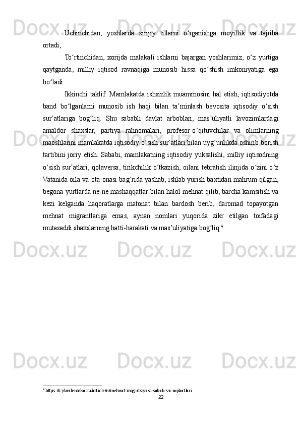 Uchinchidan,   yoshlarda   xirijiy   tillarni   o rganishga   moyillik   va   tajribaʻ
ortadi;
To rtinchidan,   xorijda   malakali   ishlarni   bajargan   yoshlarimiz,   o z   yurtiga	
ʻ ʻ
qaytganda,   milliy   iqtisod   ravnaqiga   munosib   hissa   qo shish   imkoniyatiga   ega	
ʻ
bo ladi.	
ʻ
Ikkinchi   taklif.   Mamlakatda   ishsizlik   muammosini   hal   etish,   iqtisodiyotda
band   bo lganlarni   munosib   ish   haqi   bilan   ta minlash   bevosita   iqtisodiy   o sish	
ʻ ʼ ʻ
sur atlariga   bog liq.   Shu   sababli   davlat   arboblari,   mas uliyatli   lavozimlardagi	
ʼ ʻ ʼ
amaldor   shaxslar,   partiya   rahnomalari,   profesor-o qituvchilar   va   olimlarning	
ʻ
maoshlarini mamlakatda iqtisodiy o sish sur atlari bilan uyg unlikda oshirib borish	
ʻ ʼ ʻ
tartibini  joriy etish. Sababi, mamlakatning iqtisodiy yuksalishi, milliy iqtisodning
o sish sur atlari, qolaversa, tirikchilik o tkazish, oilani tebratish ilinjida o zini o z	
ʻ ʼ ʻ ʻ ʻ
Vatanida oila va ota-onasi bag rida yashab, ishlab yurish baxtidan mahrum qilgan,	
ʻ
begona yurtlarda ne-ne mashaqqatlar bilan halol mehnat qilib, barcha kamsitish va
kezi   kelganda   haqoratlarga   matonat   bilan   bardosh   berib,   daromad   topayotgan
mehnat   migrantlariga   emas,   aynan   nomlari   yuqorida   zikr   etilgan   toifadagi
mutasaddi shaxslarning hatti-harakati va mas uliyatiga bog liq.	
ʼ ʻ 4
4
 https://cyberleninka.ru/article/n/mehnat-migratsiyasi-sabab-va-oqibatlari
22 