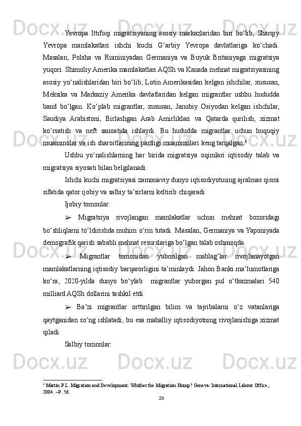 Yevropa   Ittifoqi   migratsiyaning   asosiy   markazlaridan   biri   bo‘lib,   Sharqiy
Yevropa   mamlakatlari   ishchi   kuchi   G‘arbiy   Yevropa   davlatlariga   ko‘chadi.
Masalan,   Polsha   va   Ruminiyadan   Germaniya   va   Buyuk   Britaniyaga   migratsiya
yuqori. Shimoliy Amerika mamlakatlari AQSh va Kanada mehnat migratsiyasining
asosiy   yo‘nalishlaridan  biri  bo‘lib,  Lotin Amerikasidan   kelgan  ishchilar,  xususan,
Meksika   va   Markaziy   Amerika   davlatlaridan   kelgan   migrantlar   ushbu   hududda
band   bo‘lgan.   Ko‘plab   migrantlar,   xususan,   Janubiy   Osiyodan   kelgan   ishchilar,
Saudiya   Arabistoni,   Birlashgan   Arab   Amirliklari   va   Qatarda   qurilish,   xizmat
ko‘rsatish   va   neft   sanoatida   ishlaydi.   Bu   hududda   migrantlar   uchun   huquqiy
muammolar va ish sharoitlarining pastligi muammolari keng tarqalgan. 6
Ushbu   yo‘nalishlarning   har   birida   migratsiya   oqimlari   iqtisodiy   talab   va
migratsiya siyosati bilan belgilanadi.
Ishchi kuchi migratsiyasi zamonaviy dunyo iqtisodiyotining ajralmas qismi
sifatida qator ijobiy va salbiy ta’sirlarni keltirib chiqaradi.
Ijobiy tomonlar:
➢   Migratsiya   rivojlangan   mamlakatlar   uchun   mehnat   bozoridagi
bo‘shliqlarni to‘ldirishda muhim o‘rin tutadi. Masalan, Germaniya va Yaponiyada
demografik qarish sababli mehnat resurslariga bo‘lgan talab oshmoqda.
➢   Migrantlar   tomonidan   yuborilgan   mablag‘lar   rivojlanayotgan
mamlakatlarning iqtisodiy barqarorligini ta’minlaydi. Jahon Banki ma’lumotlariga
ko‘ra,   2020-yilda   dunyo   bo‘ylab     migrantlar   yuborgan   pul   o‘tkazmalari   540
milliard AQSh dollarini tashkil etdi.
➢   Ba’zi   migrantlar   orttirilgan   bilim   va   tajribalarni   o‘z   vatanlariga
qaytganidan so‘ng ishlatadi, bu esa mahalliy iqtisodiyotning rivojlanishiga xizmat
qiladi.
Salbiy tomonlar:
6
  Martin P.L. Migration and Development: Whither the Migration Hump? Geneva: International Labour Office, 
2004. –P. 56.
26 