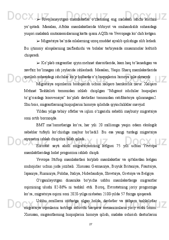 ➢   Rivojlanayotgan   mamlakatlar   o‘zlarining   eng   malakali   ishchi   kuchini
yo‘qotadi.   Masalan,   Afrika   mamlakatlarida   tibbiyot   va   muhandislik   sohasidagi
yuqori malakali mutaxassislarning katta qismi AQSh va Yevropaga ko‘chib ketgan.
➢  Migratsiya ba’zida oilalarning uzoq muddat ajralib qolishiga olib keladi.
Bu   ijtimoiy   aloqalarning   zaiflashishi   va   bolalar   tarbiyasida   muammolar   keltirib
chiqaradi.
➢  Ko‘plab migrantlar qiyin mehnat sharoitlarida, kam haq to‘lanadigan va
xavfsiz bo‘lmagan ish joylarida ishlashadi. Masalan, Yaqin Sharq mamlakatlarida
qurilish sohasidagi ishchilar ko‘p hollarda o‘z huquqlarini himoya qila olmaydi.
Migratsiya  oqimlarini   boshqarish  uchun   xalqaro  hamkorlik  zarur.  Xalqaro
Mehnat   Tashkiloti   tomonidan   ishlab   chiqilgan   “Migrant   ishchilar   huquqlari
to‘g‘risidagi   konvensiya”   ko‘plab   davlatlar   tomonidan   ratifikatsiya   qilinmagan2.
Shu bois, migrantlarning huquqlarini himoya qilishda qiyinchiliklar mavjud.
Yildan yilga tabiiy ofatlar  va iqlim  o‘zgarishi  sababli  majburiy migratsiya
soni ortib bormoqda. 
BMT   ma’lumotlariga   ko‘ra,   har   yili   20   millionga   yaqin   odam   ekologik
sabablar   tufayli   ko‘chishga   majbur   bo‘ladi3.   Bu   esa   yangi   turdagi   migratsiya
siyosatini ishlab chiqishni talab qiladi.
Eurostat   sayti   aholi   migratsiyasining   kelgusi   75   yili   uchun   Yevropa
mamlaktlaridagi holat prognozini ishlab chiqdi.
Yevropa   Ittifoqi   mamlakatlari   ko'plab   mamlakatlar   va   qit'alardan   kelgan
muhojirlar   uchun   juda   jozibali.   Xususan   Germaniya,   Buyuk   Britaniya,   Frantsiya,
Ispaniya, Ruminiya, Polsha, Italiya, Niderlandiya, Shvetsiya, Gretsiya va Belgiya.
O‘rganilayotgan   dinamika   bo'yicha   ushbu   mamlakatlarga   migrantlar
oqimining   ulushi   82-86%   ni   tashkil   etdi.   Biroq,   Evrostatning   joriy   prognoziga
ko‘ra, migratsiya oqimi soni 2020-yilga nisbatan 2100-yilda 57 foizga qisqaradi.
Ushbu   omillarni   inobatga   olgan   holda,   davlatlar   va   xalqaro   tashkilotlar
migratsiya oqimlarini tartibga soluvchi barqaror mexanizmlarni joriy etishi lozim.
Xususan,   migrantlarning   huquqlarini   himoya   qilish,   malaka   oshirish   dasturlarini
27 
