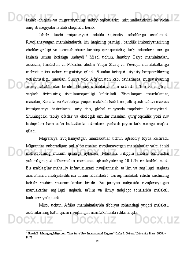 ishlab   chiqish   va   migratsiyaning   salbiy   oqibatlarini   minimallashtirish   bo‘yicha
aniq strategiyalar ishlab chiqilishi kerak.
Ishchi   kuchi   migratsiyasi   odatda   iqtisodiy   sabablarga   asoslanadi.
Rivojlanayotgan   mamlakatlarda   ish   haqining   pastligi,   bandlik   imkoniyatlarining
cheklanganligi   va   turmush   sharoitlarining   qoniqarsizligi   ko‘p   odamlarni   xorijga
ishlash   uchun   ketishga   undaydi. 7
  Misol   uchun,   Janubiy   Osiyo   mamlakatlari,
xususan,   Hindiston   va   Pokiston   aholisi  Yaqin   Sharq   va  Yevropa   mamlakatlariga
mehnat   qilish   uchun   migratsiya   qiladi.   Bundan   tashqari,   siyosiy   barqarorlikning
yetishmasligi,   masalan,   Suriya   yoki  Afg‘oniston   kabi   davlatlarda,   migratsiyaning
asosiy   sabablaridan   biridir.   Ijtimoiy   sabablardan   biri   sifatida   ta’lim   va   sog‘liqni
saqlash   tizimining   rivojlanmaganligi   keltiriladi.   Rivojlangan   mamlakatlar,
masalan, Kanada va Avstraliya yuqori malakali kadrlarni jalb qilish uchun maxsus
immigratsiya   dasturlarini   joriy   etib,   global   miqyosda   raqobatni   kuchaytiradi.
Shuningdek,   tabiiy   ofatlar   va   ekologik   omillar   masalan,   qurg‘oqchilik   yoki   suv
toshqinlari   ham   ba’zi   hududlarda   odamlarni   yashash   joyini   tark   etishga   majbur
qiladi. 
Migratsiya   rivojlanayotgan   mamlakatlar   uchun   iqtisodiy   foyda   keltiradi.
Migrantlar   yuboradigan  pul   o‘tkazmalari   rivojlanayotgan   mamlakatlar   yalpi   ichki
mahsulotining   muhim   qismiga   aylanadi.   Masalan,   Filippin   aholisi   tomonidan
yuborilgan   pul   o‘tkazmalari   mamlakat   iqtisodiyotining   10-12%   ini   tashkil   etadi.
Bu   mablag‘lar   mahalliy   infratuzilmani   rivojlantirish,   ta’lim   va   sog‘liqni   saqlash
xizmatlarini   moliyalashtirish   uchun   ishlatiladi6.   Biroq,   malakali   ishchi   kuchining
ketishi   muhim   muammolardan   biridir.   Bu   jarayon   natijasida   rivojlanayotgan
mamlakatlar   sog‘liqni   saqlash,   ta’lim   va   ilmiy   tadqiqot   sohalarida   malakali
kadrlarni yo‘qotadi.
Misol   uchun,  Afrika   mamlakatlarida   tibbiyot   sohasidagi   yuqori   malakali
xodimlarning katta qismi rivojlangan mamlakatlarda ishlamoqda.
7
  Ghosh B. Managing Migration: Time for a New International Regime? Oxford: Oxford University Press, 2000. – 
P. 78.
28 